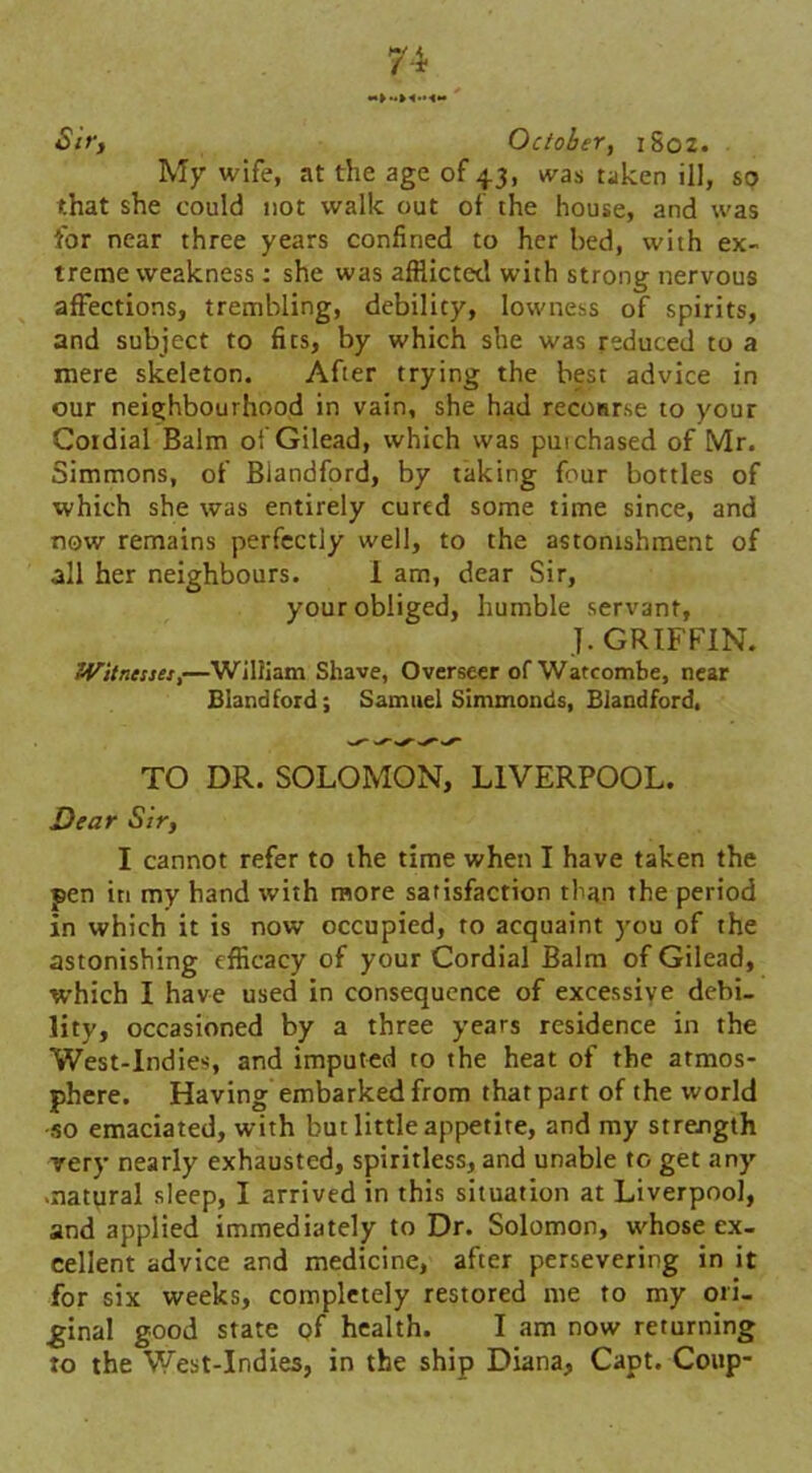 Sir, October, 1802. My wife, at the age of 43, was taken ill, so that she could not walk out of the house, and was for near three years confined to her bed, with ex- treme weakness: she was afflicted with strong nervous affections, trembling, debility, lowness of spirits, and subject to fits, by which she was reduced to a mere skeleton. After trying the best advice in our neighbourhood in vain, she had recourse to your Coidial Balm of Gilead, which was puichased of Mr. Simmons, of Blandford, by taking four bottles of which she was entirely cured some time since, and now remains perfectly well, to the astonishment of all her neighbours. 1 am, dear Sir, your obliged, humble servant, J. GRIFFIN. 'Witnesses,—William Shave, Overseer of Watcombe, near Blandford; Samuel Simmonds, Blandford. S' TO DR. SOLOMON, LIVERPOOL. Dear Sir, I cannot refer to the time when I have taken the pen iti my hand with more satisfaction than the period in which it is now occupied, to acquaint you of the astonishing efficacy of your Cordial Balm of Gilead, which I have used in consequence of excessive debi- lity, occasioned by a three years residence in the West-Indies, and imputed to the heat of the atmos- phere. Having embarked from that part of the world so emaciated, with but little appetite, and my strength very nearly exhausted, spiritless, and unable to get any -natural sleep, I arrived in this situation at Liverpool, and applied immediately to Dr. Solomon, whose ex- cellent advice and medicine, after persevering in it for six weeks, completely restored me to my ori- ginal good state of health. I am now returning to the West-Indies, in the ship Diana, Capt. Coup-