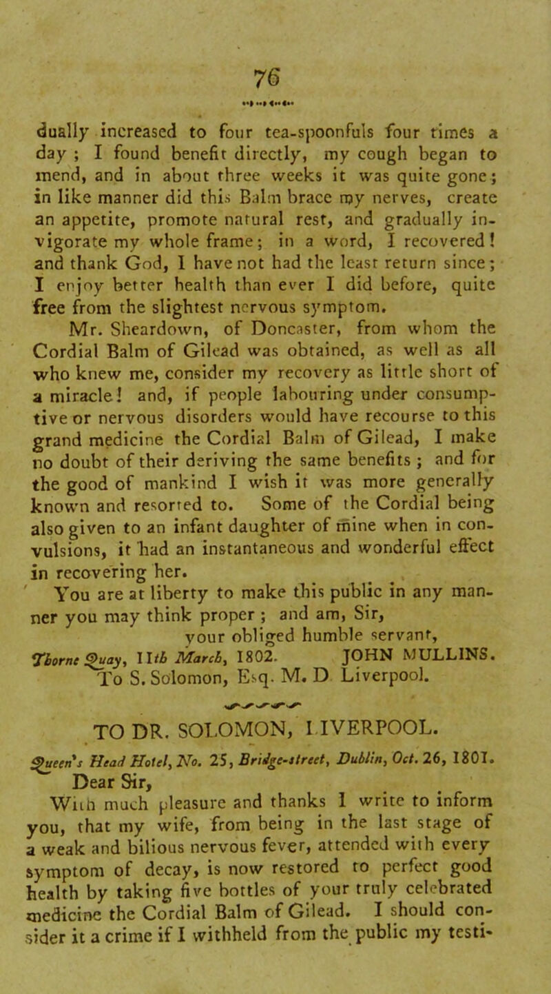 •«» »H«<» dually increased to four tea-spoonfuls four times a day ; I found benefit directly, my cough began to mend, and in about three weeks it was quite gone; in like manner did this Balm brace rpy nerves, create an appetite, promote natural rest, and gradually in- vigorate mv whole frame; in a word, I recovered! and thank God, I have not had the least return since; I enjoy better health than ever I did before, quite free from the slightest nervous symptom. Mr. Sheardown, of Doncaster, from whom the Cordial Balm of Gilead was obtained, as well as all who knew me, consider my recovery as little short of a miracle! and, if people labouring under consump- tive or nervous disorders would have recourse to this grand medicine the Cordial Balm of Gilead, I make no doubt of their deriving the same benefits ; and for the good of mankind I wish it was more generally known and resorted to. Some of the Cordial being also given to an infant daughter of mine when in con- vulsions, it had an instantaneous and wonderful effect in recovering her. You are at liberty to make this public in any man- ner you may think proper ; and am, Sir, your obliged humble servant, •fbornc Quay, Wtb March, 1802. JOHN MULLINS. To S. Solomon, Esq. M. D Liverpool. TO DR. SOLOMON, LIVERPOOL. Queen's Head Hotel, No. 25, Bridge-itreet, Dublin, Oct. 26, 1801. Dear Sir, Wan much pleasure and thanks 1 write to inform you, that my wife, from being in the last stage of a weak and bilious nervous fever, attended with every symptom of decay, is now restored to perfect good health by taking five bottles of your truly celebrated medicine the Cordial Balm of Gilead. I should con- sider it a crime if I withheld from the public my testi-