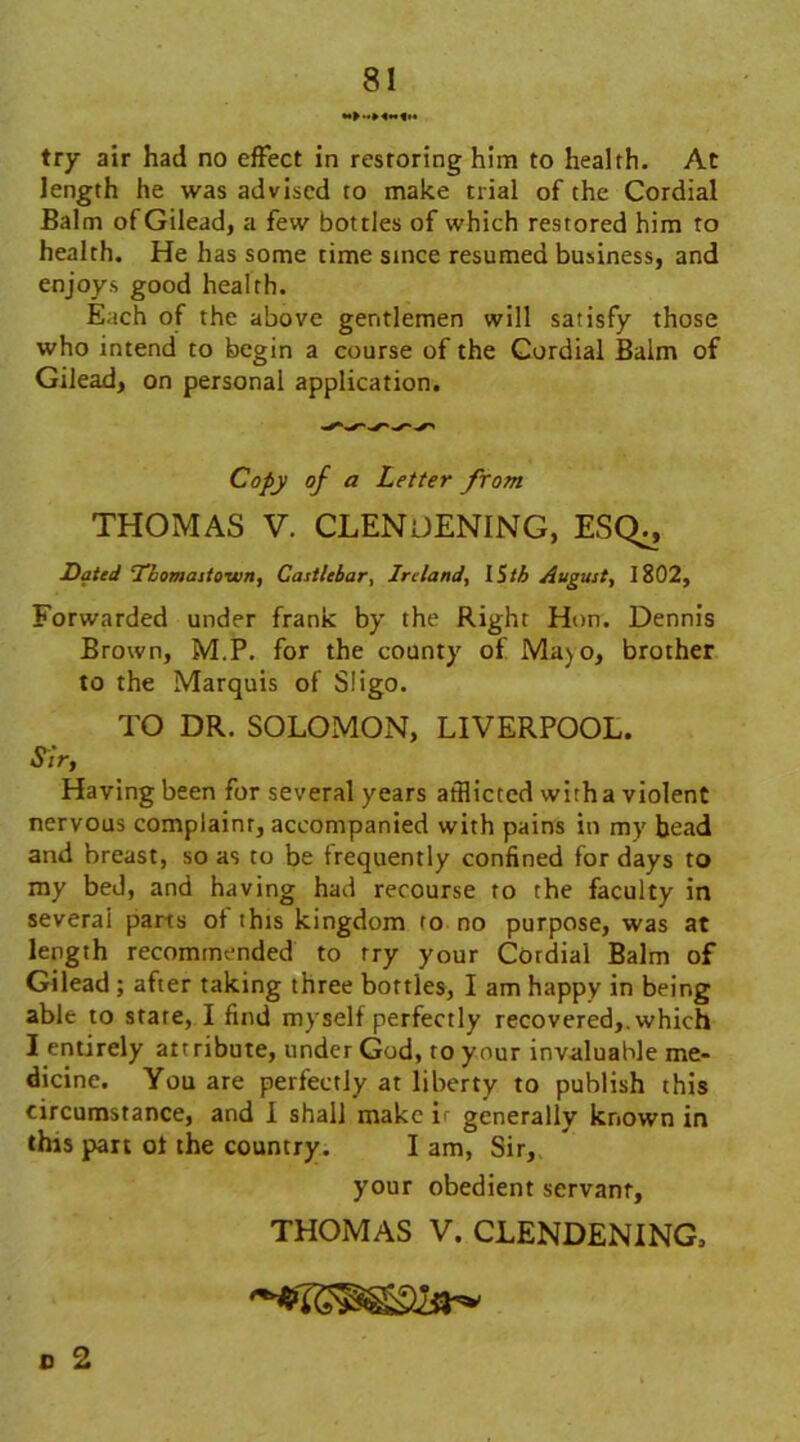 try air had no effect in restoring him to health. At length he was advised to make trial of the Cordial Balm of Gilead, a few bottles of which restored him to health. He has some time since resumed business, and enjoys good health. Each of the above gentlemen will satisfy those who intend to begin a course of the Cordial Balm of Gilead, on personal application. Copy of a Letter from THOMAS V. CLENOENING, ESQ^, Dated Tbomastown, Castlebar, Ireland, IStb August, 1802, Forwarded under frank by the Right Hon. Dennis Brown, M.P. for the county of Ma) o, brother to the Marquis of Sligo. TO DR. SOLOMON, LIVERPOOL. Sir, Having been for several years afflicted with a violent nervous complaint, accompanied with pains in my bead and breast, so as to be frequently confined for days to my bed, and having had recourse to the faculty in several parts of this kingdom to no purpose, was at length recommended to try your Cordial Balm of Gilead ; after taking three bottles, I am happy in being able to state, I find myself perfectly recovered,, which I entirely att ribute, under God, to your invaluable me- dicine. You are perfectly at liberty to publish this circumstance, and I shall make if generally known in this part of the country. I am, Sir, your obedient servant, THOMAS V. CLENDENING, o 2