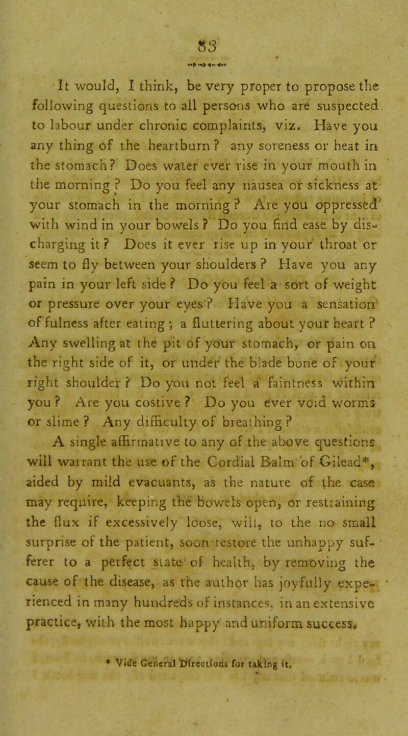 It would, I think, be very proper to propose the following questions to all persons who are suspected to labour under chronic complaints, viz. Have you any thing of the heartburn ? any soreness or heat in the stomach? Does water ever rise in your mouth in the morning ? Do you feel any nausea or sickness at your stomach in the morning ? Are you oppressed' with wind in your bowels ? Do you find ease by dis- charging it? Does it ever rise up in your throat or seem to fly between your shoulders ? Have you any pain in your left side ? Do you feel a sort of weight or pressure over your eyes ? Have you a sensation of fulness after eating ; a fluttering about your heart ? Any swelling at the pit of your stomach, or pain on the right side of it, or under the blade bone of your right shoulder ? Do you not feel a faintness within you ? Are you costive ? Do you ever void worms or slime ? Any difficulty of breathing ? A single affirmative to any of the above questions will warrant the use of the Cordial Balm of Gilead*, aided by mild evacuants, as the nature of the case, may require, keeping the bowels open, or restraining the flux if excessively loose, will, to the no small surprise of the patient, soon restore the unhappy suf- ferer to a perfect state of health, by removing the cause of the disease, as the author has joyfully expe- rienced in many hundreds of instances, in an extensive practice, with the most happy and uniform success. * Vide General ^Directions for taking it.