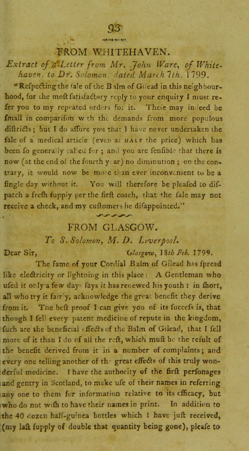 FROM WHITEHAVEN. Extract of (ALetter from Mr. John Ware, of White- haven. to Dr. Solomon dated March 1th 1799. “Refpedlingthe 'ale of the Balm of Giiead in this ne'ghbour- hood, for ihe moftfatisfadlory reply to your enquiry I must re- fer you to my repeated orders for it. Theie may in eed be fmall in companion w th the demands from more populous diftridls; but I do affure you tliat I have never undertaken the fale of a medical articie (even at half the price) which has been fo genera ly caked for ; and you are fenfiblo 'hat there is now (at the end of the fourth y ar) no diminution ; on the con- trary, it would now be mo e trail ever inconvenient to be a fingle day without it. You will therefore be pleafed to dif- patch a frefh fupply per the firft coach, that the fale may not receive a check, and my cuftomers he difappoinced.” FROM GLASGOW. To S. Solomon, M. D. Liverpool. Dear Srr, Glasgow, 18tb Feb. 1799. The fame of your Cordial Balm of Gilead has fpread like eledfricity or lightning in this place: A Gentleman who ufed it only a few day- fays it has renewed his youth : in Ihort, all who try it farr y, acknowledge the great benefit they derive from it. Tne bed proof I can give you of its fuccefs is, that though I felj every patent medicine of repute in the kingdom, fuch are the beneficial < ffedls of the Balm of Gilead, that I fell more of it than I do of all the reft, which mull br the relult of the benefit derived from it in a number of complaints; and every one telling another of th great effedls of this truly won- derful medicine. 1 have the authority of the firft perfonages and gentry in Scotland, to make ufe of their names in referring any one to them for information relative to its efficacy, but who do not wifh to have their names in print. In addition to the 40 dozen half-guinea bottles which l have juft received, (my laft fupply of double that quantity being gone), pleafe to