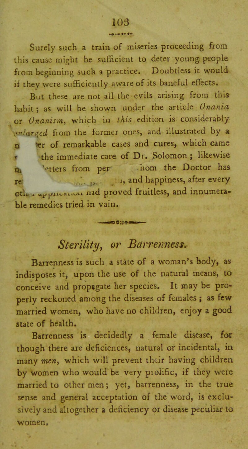 M» «*• Surely such a train of miseries proceeding from this cause might be sufficient to deter young people fioin beginning such a practice. Doubtless it would if they were sufficiently aware of its baneful effects. But these are not all the evils arising from this habit; as will be shown under the article Onania or Onanism, which in this edition is considerably ■•nlarrcd from the former ones, and illustrated by a n ier of remarkable cases and cures, which came x the immediate care of Dr. Solomon ; likewise Oi '°tters from per- nom the Doctor has re ,, t, and happiness, after every oth.. liac* Proved fruitless, and innumera- ble remedies tried in vain. Sterility, or Barrenness. Barrenness is such a state of a woman’s body, as indisposes it, upon the use of the natural means, to conceive and propagate her species. It may be pro- perly reckoned among the diseases of females ; as few married women, who have no children, enjoy a good state of health. Barrenness is decidedly a female disease, foe though there are deficiences, natural or incidental, in many men, which will prevent their having children by women who would be very piolific, if they were married to other men; yet, barrenness, in the true sense and general acceptation of the word, is exclu- sively and altogether a deficiency or disease peculiar to women.