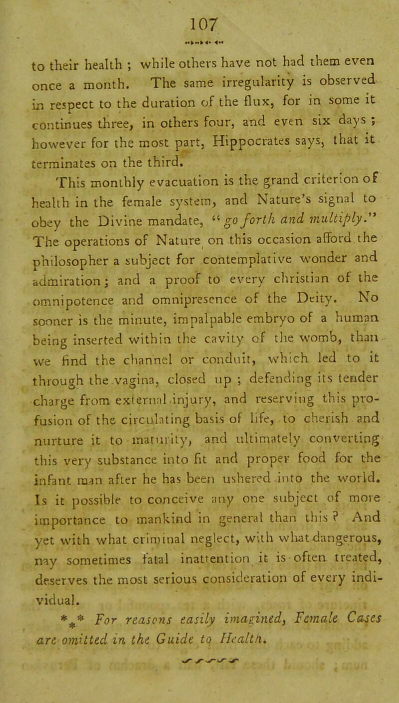 to their health ; while others have not had them even once a month. The same irregularity is observed in respect to the duration of the flux, for in some it continues three, in others four, and even six days ; however for the most part, Hippocrates says, that it terminates on the third. This monthly evacuation is the grand criterion of health in the female system, and Nature s signal to obey the Divine mandate, “ go forth and multiply.” The operations of Nature on this occasion afford the philosopher a subject for contemplative wonder and admiration; and a proof to every Christian of the omnipotence and omnipresence of the Deity. No sooner is the minute, impalpable embryo of a human being inserted within the cavity of the womb, than we find the channel or conduit, which led to it through the vagina, closed up ; defending its tender charge from external .injury, and reserving this pro- fusion of the circulating basis of life, to cherish and nurture it to maturity, and ultimately converting this very substance into fit and proper food for the infant man after he has been ushered into the world. Is it possible to conceive any one subject of more importance to mankind in general than this ? And yet with what criminal neglect, with what dangerous, nay sometimes fatal inattention it is-often treated, deserves the most serious consideration of every indi- vidual. *** For reasons easily imagined, Female Cases are omitted in the Guide to Health..