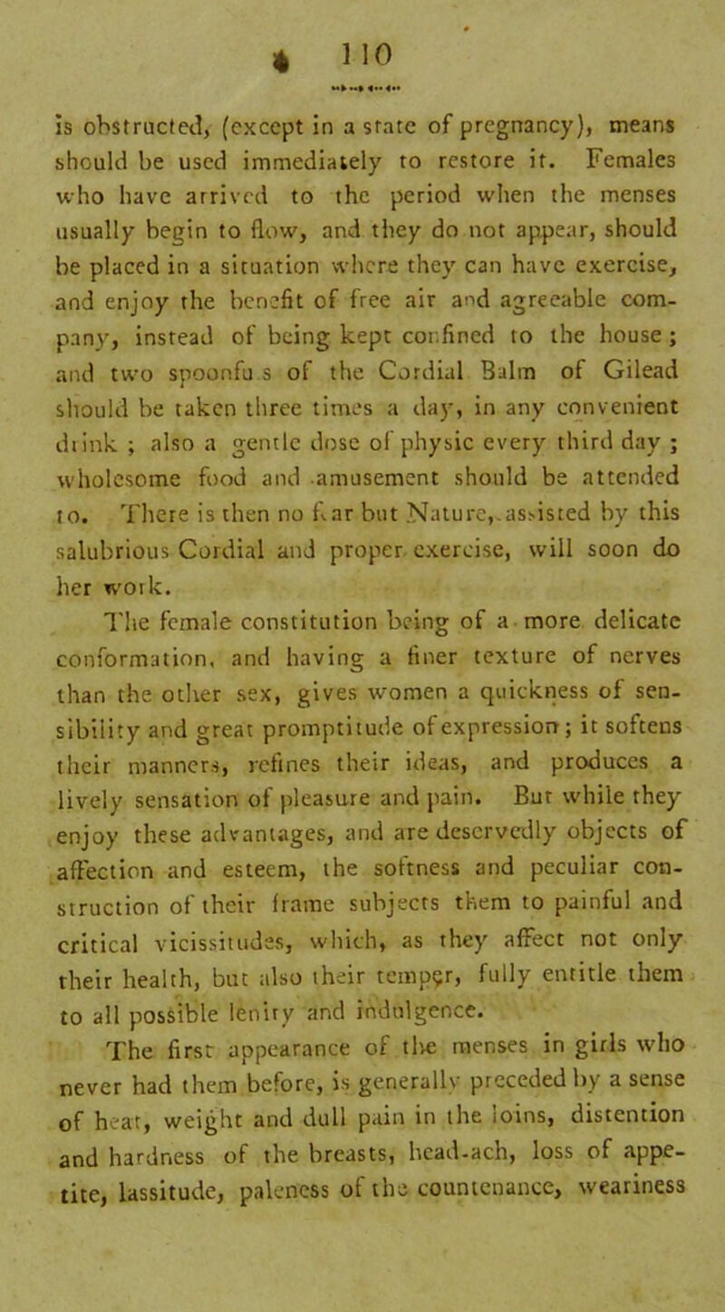 is obstructed, (except in a state of pregnancy), means should be used immediately to restore it. Females who have arrived to the period when the menses usually begin to flow, and they do not appear, should be placed in a situation where they can have exercise, and enjoy the benefit of free air and agreeable com- pany, instead of being kept confined to the house ; and two spoonfu s of the Cordial Balm of Gilead should be taken three times a day, in any convenient drink ; also a gentle dose of physic every third day ; wholesome food and amusement should be attended to. There is then no bar but Nature,.assisted by this salubrious Cordial and proper exercise, will soon do her work. The female constitution being of a more delicate conformation, anti having a finer texture of nerves than the other sex, gives women a quickness of sen- sibility and great promptitude of expression; it softens their manners, refines their ideas, and produces a lively sensation of pleasure and pain. Bur while they enjoy these advantages, and are deservedly objects of affection and esteem, the softness and peculiar con- struction of their frame subjects them to painful and critical vicissitudes, which, as they affect not only their health, but also their temper, fully entitle them to all possible lenity and indulgence. The first appearance of tlve menses in girls who never had them before, is generally preceded by a sense of heat, weight and dull pain in the loins, distention and hardness of the breasts, head-ach, loss of appe- tite, lassitude, paleness of the countenance, weariness