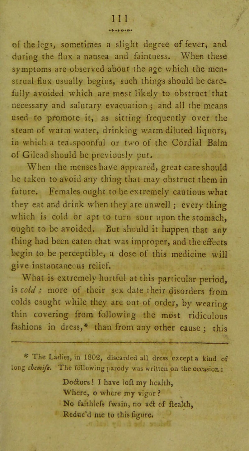 of the legs, sometimes a slight degree of fever, and during the flux a nausea and faintness. When these symptoms are observed about the age v/hich the men- strual flux usually begins, such things should be care- fully avoided which are most likely to obstruct that necessary and salutary evacuation ; and all the means used to promote it, as sitting frequently over the steam of warm water, drinking warm diluted liquors, in which a tea-spoonful or two of the Cordial Balm of Gilead should be previously put. When the menses have appeared, great care should be taken to avoid any thing that may obstruct them in future. Females ought to be extremely cautious what they eat ar.d drink when they are unwell ; every thing which is cold or apt to turn sour upon the stomach, ought to be avoided. But should it happen that any thing had been eaten that was improper, and the effects begin to be perceptible, a dose of this medicine will give instantaneous relief. What is extremely hurtful at this particular period, is cold ; more of their sex date their disorders from colds caught while they are out of order, by wearing thin covering from following the most ridiculous fashions in dress,* than from any other cause • this * The Ladies, in 1802, discarded all dress except a kind of long cbemije. The following parody was written on the occasion : Do&ors!. I have loll my health, Where, o where my vigor ? No faithlefs fwain, no adl of flealth, Reduc'd me to this figure.