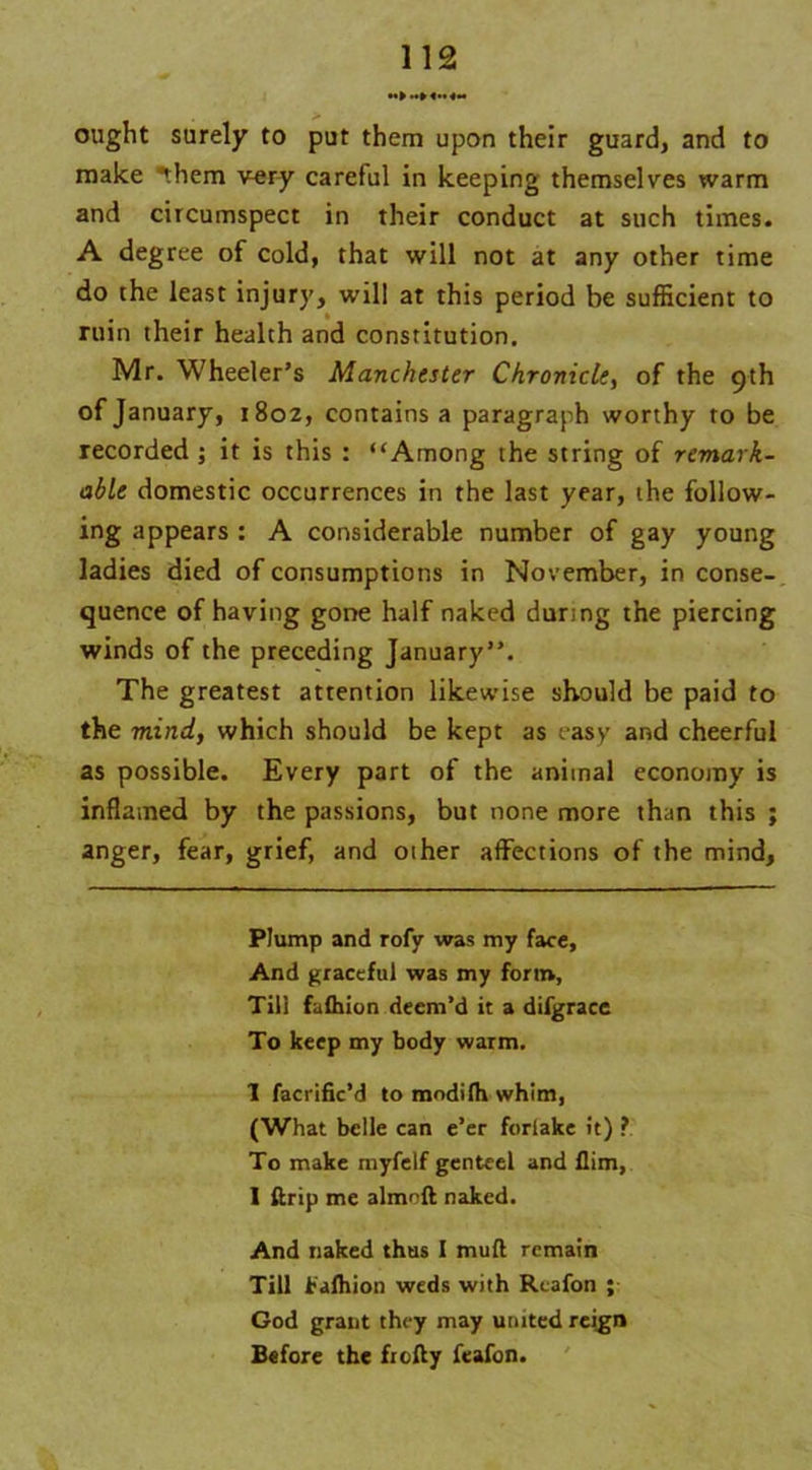 ought surely to put them upon their guard, and to make them very careful in keeping themselves warm and circumspect in their conduct at such times. A degree of cold, that will not at any other time do the least injury, will at this period be sufficient to ruin their health and constitution. Mr. Wheeler’s Manchester Chronicle, of the 9th of January, 1802, contains a paragraph worthy to be recorded ; it is this : “Among the string of remark- able domestic occurrences in the last year, the follow- ing appears : A considerable number of gay young ladies died of consumptions in November, in conse- quence of having gone half naked during the piercing winds of the preceding January”. The greatest attention likewise should be paid to the mind, which should be kept as easy and cheerful as possible. Every part of the animal economy is inflamed by the passions, but none more than this ; anger, fear, grief, and oiher affections of the mind. Plump and rofy was my face. And graceful was my form. Till fuihion deem’d it a difgracc To keep my body warm. I facrific’d to modilh whim, (What belle can e’er forlake it) ? To make myfelf genteel and Him, I ftrip me almoft naked. And naked thus I mull remain Till Falhion weds with Rtafon ; God grant they may united reign Before the frofty feafon.