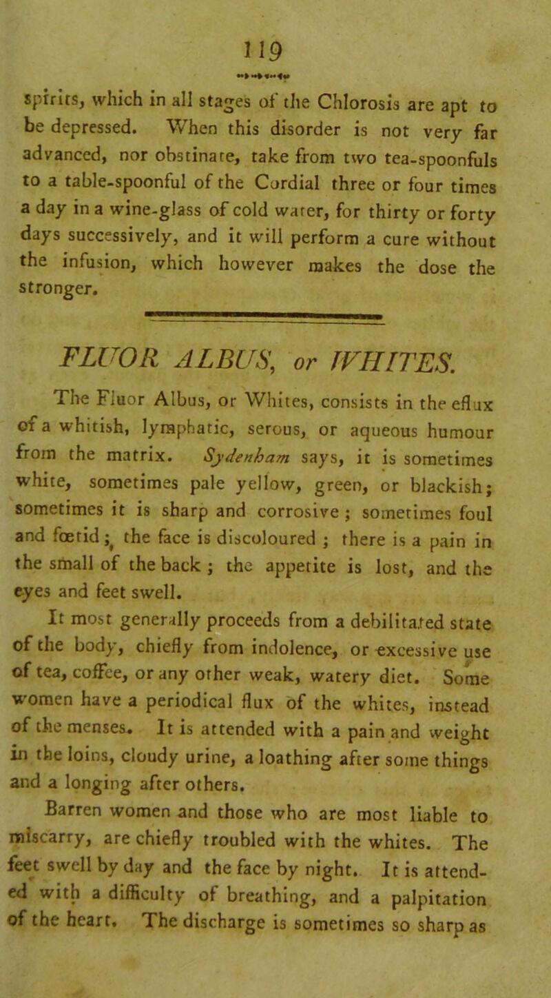 ♦•MM* spirits, which in all stages ot tlie Chlorosis are apt to be depressed. When this disorder is not very far advanced, nor obstinate, take from two tea-spoonfuls to a table-spoonful of the Cordial three or four times a day in a wine-glass of cold water, for thirty or forty days successively, and it will perform a cure without the infusion, which however makes the dose the stronger. FLUOR ALBUS, or WHITES. The Fluor Albus, or Whites, consists in theeflux of a whitish, lymphatic, serous, or aqueous humour from the matrix. Sydenham says, it is sometimes white, sometimes pale yellow, green, or blackish; sometimes it is sharp and corrosive; sometimes foul and foetid^ the face is discoloured ; there is a pain in the small of the back ; the appetite is lost, and the eyes and feet swell. It most generally proceeds from a debilitated state of the body, chiefly from indolence, or excessive use of tea, coffee, or any other weak, watery diet. Some women have a periodical flux of the whites, instead of the menses. It is attended with a pain and weight in the loins, cloudy urine, a loathing after some things and a longing after others. Barren women and those who are most liable to miscarry, are chiefly troubled with the whites. The feet swell by day and the face by night. It is attend- ed with a difficulty of breathing, and a palpitation of the heart. The discharge is sometimes so sharp as