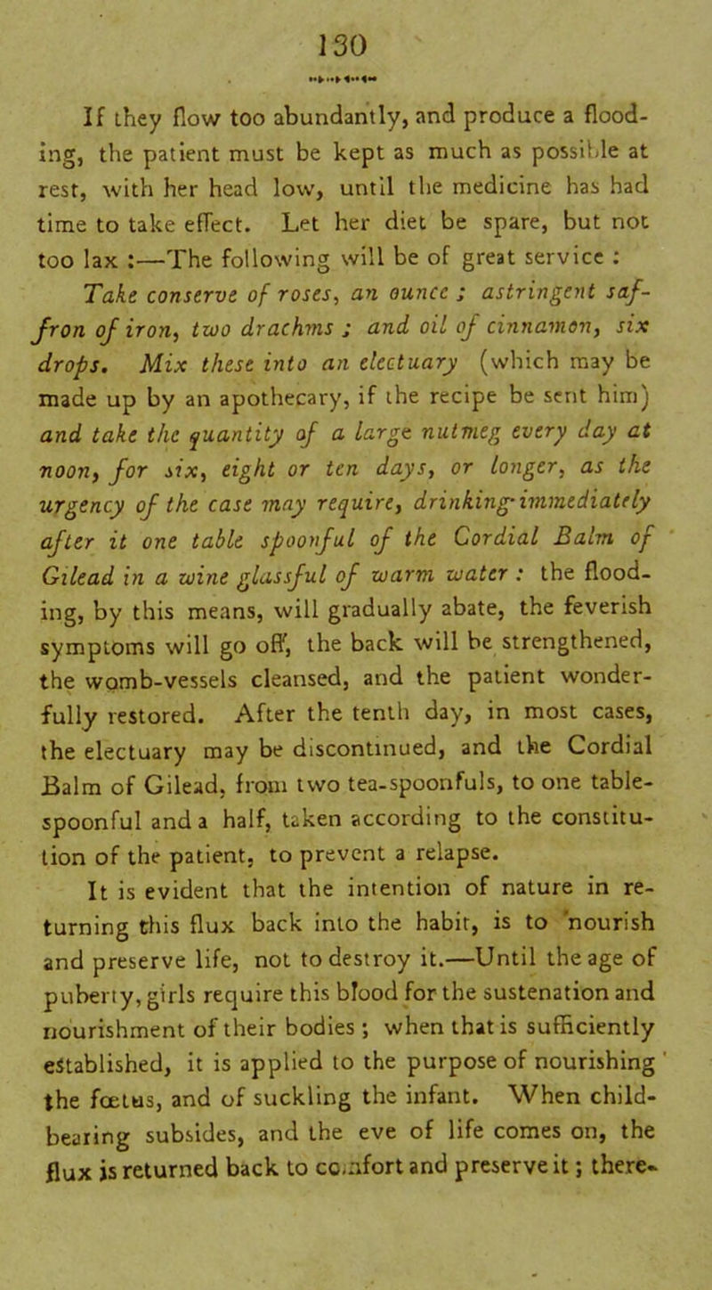 If they flow too abundantly, and produce a flood- ing, the patient must be kept as much as possible at rest, with her head low, until the medicine has had time to take efTect. Let her diet be spare, but not too lax :—The following will be of great service : Take conserve of roses, an ounce ; astringent saf- fron of iron, two drachms ; and oil of cinnamon, six drops. Mix these into an electuary (which may be made up by an apothecary, if the recipe be sent him) and take the quantity of a large, nutmeg every day at noon, for six, eight or ten days, or longer, as the urgency of the case may require, drinking-immediately after it one table spoonful of the Cordial Balm of Gilead in a wine glassful of warm water : the flood- ing, by this means, will gradually abate, the feverish symptoms will go off, the back, will be strengthened, the womb-vessels cleansed, and the patient wonder- fully restored. After the tenth day, in most cases, the electuary may be discontinued, and the Cordial Balm of Gilead, from two tea-spoonfuls, to one table- spoonful and a half, taken according to the constitu- tion of the patient, to prevent a relapse. It is evident that the intention of nature in re- turning this flux back into the habit, is to 'nourish and preserve life, not to destroy it.—Until the age of puberty, girls require this blood for the sustenation and nourishment of their bodies; when that is sufficiently established, it is applied to the purpose of nourishing the foetus, and of suckling the infant. When child- bearing subsides, and the eve of life comes on, the flux is returned back to comfort and preserve it; there-