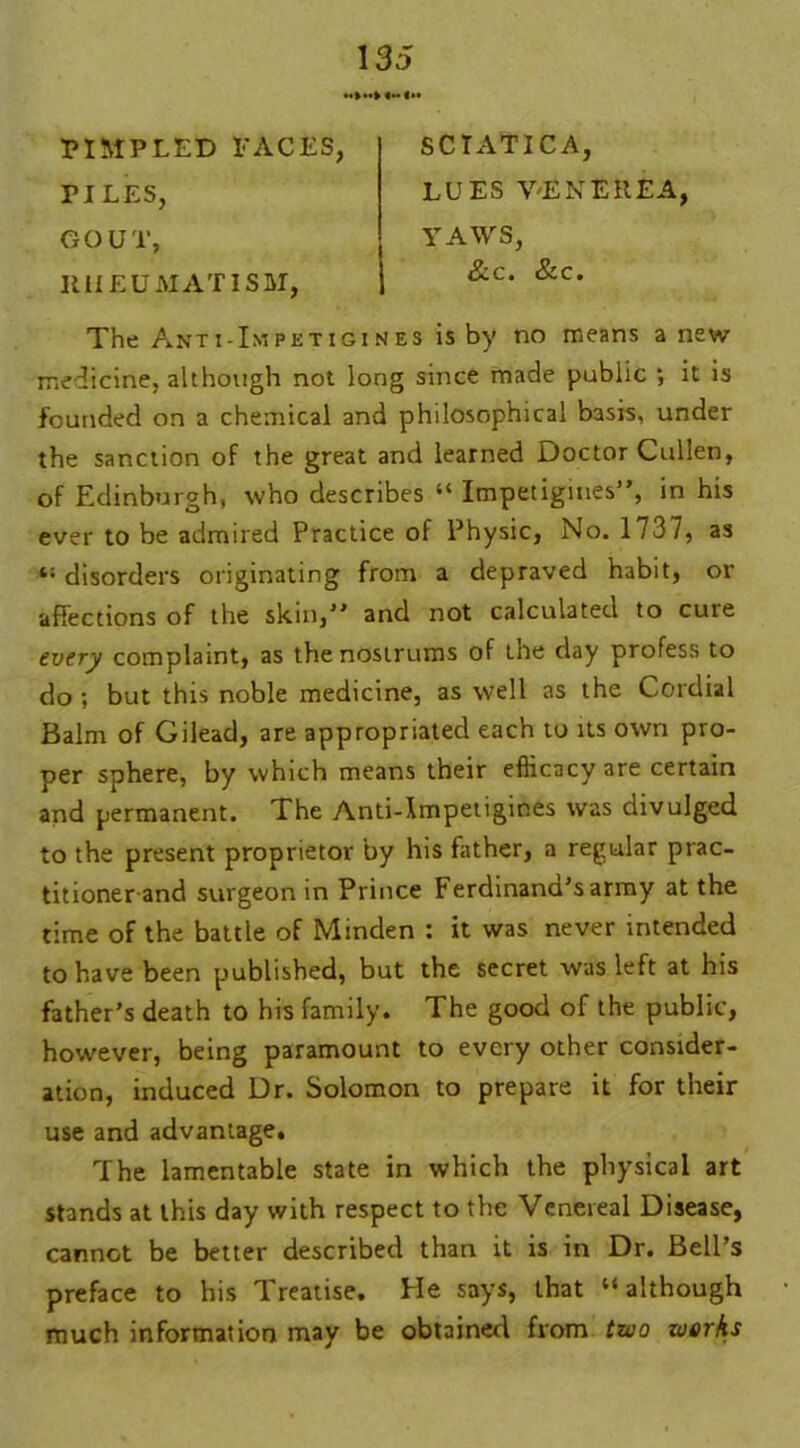 PIMPLED FACES, PILES, GOUT, RHEUMATISM, The Anti-Impetigi nes is by no means anew medicine, although not long since made public ; it is founded on a chemical and philosophical basis, under the sanction of the great and learned Doctor Cullen, of Edinburgh, who describes “ Impetigines”, in his ever to be admired Practice of Physic, No. 1737, as disorders originating from a depraved habit, or affections of the skin,” and not calculated to cure every complaint, as the nostrums of the day profess to do ; but this noble medicine, as well as the Cordial Balm of Gilead, are appropriated each to its own pro- per sphere, by which means their efficacy are certain and permanent. The Anti-Impetigines was divulged to the present proprietor by his father, a regular prac- titionerand surgeon in Prince Ferdinand's army at the time of the battle of Minden : it was never intended to have been published, but the secret was left at his father’s death to his family. The good of the public, however, being paramount to every other consider- ation, induced Dr. Solomon to prepare it for their use and advantage. The lamentable state in which the physical art stands at this day with respect to the Venereal Disease, cannot be better described than it is in Dr. Bell’s preface to his Treatise. He says, that “although much information may be obtained from two works SCIATICA, LUES VENEREA, YAWS, &c. &c.