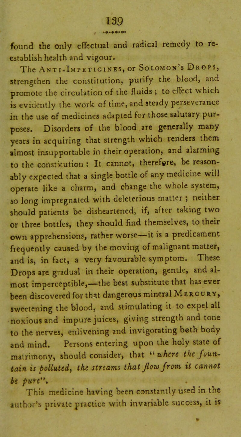 found the only effectual and radical remedy to re- establish health and vigour. The Anti-I.mpetigines, or Solomon’s Drops, strengthen the constitution, purify the blood, and promote the circulation of the fluids ; to effect which is evidently the work of time, and steady perseverance in the use of medicines adapted for those salutary pur- poses. Disorders of the blood are generally many years in acquiring that strength which renders them almost insupportable in their operation, and alarming to the constitution : It cannot, therefore, be reason- ably expected that a single bottle of any medicine will operate like a charm, and change the whole system, so long impregnated with deleterious matter ; neither should patients be disheartened, if, after taking two or three bottles, they should find themselves, to their own apprehensions, rather worse—it is a predicament frequently caused by the moving of malignant matter, and is, in fact, a very favourable symptom. These Drops are gradual in their operation, gentle, and al- most imperceptible,—the best substitute that has ever been discovered for that dangerous mineral Mercury, sweetening the blood, and stimulating it to expel all noxious and impure juices, giving strength and tone to the nerves, enlivening and invigorating both body and mind. Persons entering upon the holy state of matrimony, should consider, that “ where the foun- tain is polluted, the streams that flow from it cannot be pure”. This medicine having been constantly used in the author’s private practice with invariable success, it is