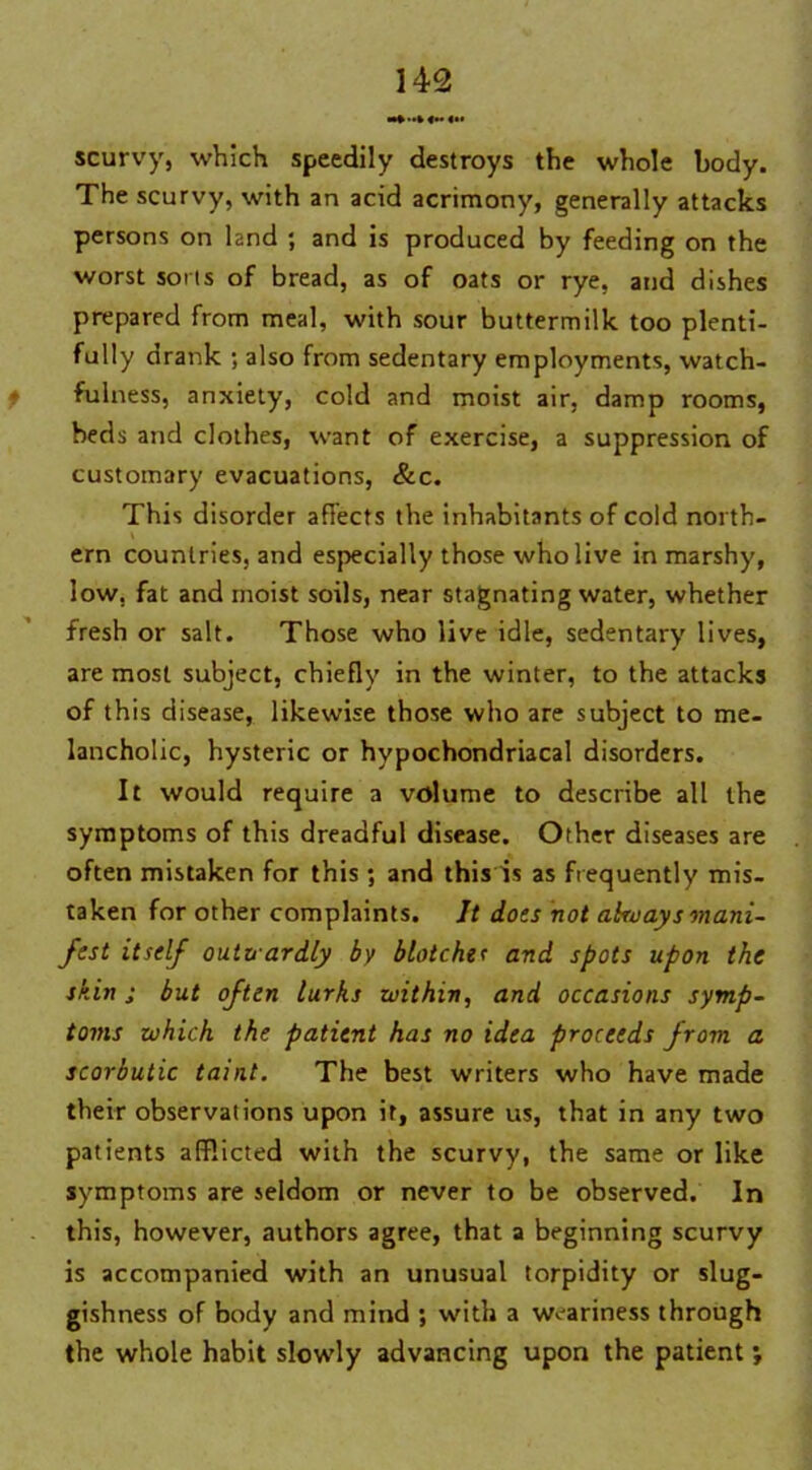 «» scurvy, which speedily destroys the whole body. The scurvy, with an acid acrimony, generally attacks persons on land ; and is produced by feeding on the worst sorts of bread, as of oats or rye, and dishes prepared from meal, with sour buttermilk too plenti- fully drank ; also from sedentary employments, watch- fulness, anxiety, cold and moist air, damp rooms, beds and clothes, want of exercise, a suppression of customary evacuations, &c. This disorder affects the inhabitants of cold north- ern countries, and especially those who live in marshy, low. fat and moist soils, near stagnating water, whether fresh or salt. Those who live idle, sedentary lives, are most subject, chiefly in the winter, to the attacks of this disease, likewise those who are subject to me- lancholic, hysteric or hypochondriacal disorders. It would require a volume to describe all the symptoms of this dreadful disease. Other diseases are often mistaken for this ; and this is as frequently mis- taken for other complaints. It does not ahvays mani- fest itself outwardly by blotches and spots upon the skin ; but often lurks within, and occasions symp- toms which the patient has no idea proceeds from a scorbutic taint. The best writers who have made their observations upon it, assure us, that in any two patients afflicted with the scurvy, the same or like symptoms are seldom or never to be observed. In this, however, authors agree, that a beginning scurvy is accompanied with an unusual torpidity or slug- gishness of body and mind ; with a weariness through the whole habit slowly advancing upon the patient;