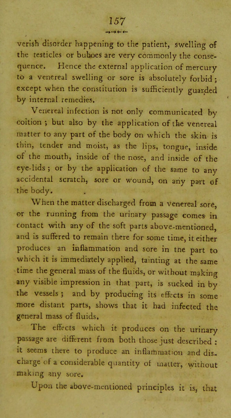 *•»»»! «». verish disorder happening to the patient, swelling of the testicles or buhoes are very commonly the conse- quence. Hence the external application of mercury to a venereal swelling or sore is absolutely forbid ; except when the constitution is sufficiently guarded by internal remedies. Venereal infection is not only communicated by coition ■, but also by the application of the venereal matter to any part of the body on which the skin is thin, tender and moist, as the lips, tongue, inside of the mouth, inside of the nose, and inside of the eye-lids ; or by the application of the same to any accidental scratch, sore or wound, on any part of the body. When the matter discharged from a venereal sore, or the running from the urinary passage comes in contact with any of the soft parts above-mentioned, and is suffered to remain there for some time, it either produces an inflammation and sore in tne part to which it is immediately applied, tainting at the same time the general mass of the fluids, or without making any visible impression in that part, is sucked in by the vessels ; and by producing its effects in some more distant parts, shows that it had infected the general mass of fluids. The effects which it produces on the urinary passage are different from both those just described : it seems there to produce an inflammation and dis- charge of a considerable quantity of matter, without making any sore. Upon the above-mentioned principles it is, that