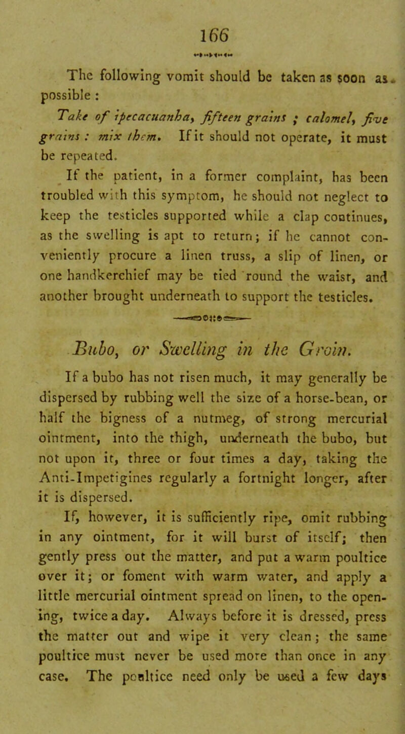 The following vomit should be taken as soon as, possible : Take of ipecacuanha, fifteen grains ; calomel, five grains : mix them. If it should not operate, it must be repeated. If the patient, in a former complaint, has been troubled with this symptom, he should not neglect to keep the testicles supported while a clap continues, as the swelling is apt to return; if he cannot con- veniently procure a linen truss, a slip of linen, or one handkerchief may be tied round the waisr, and another brought underneath to support the testicles. Bubo, or Swelling in the Groin. If a bubo has not risen much, it may generally be dispersed by rubbing well the size of a horse-bean, or half the bigness of a nutmeg, of strong mercurial ointment, into the thigh, underneath the bubo, but not upon it, three or four times a day, taking the Anti-Impetigines regularly a fortnight longer, after it is dispersed. If, however, it is sufficiently ripe, omit rubbing in any ointment, for it will burst of itself; then gently press out the matter, and put a warm poultice over it; or foment with warm water, and apply a little mercurial ointment spread on linen, to the open- ing, twice a day. Always before it is dressed, press the matter out and wipe it very clean; the same poultice must never be used more than once in any case. The pcnltice need only be used a few days