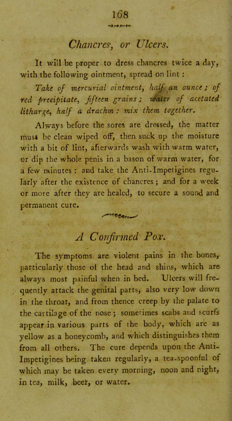 Chancres, or Ulcers. It will be proper to dress chancres twice a day, with the following ointment, spread on lint : Take of mercurial ointment, half an ounce ; of red precipitate, fifteen grains; water of acetated litharge, half a drachm: mix than together. Always before the sores are dressed, the matter muss be clean wiped off, then suck up the moisture with a bit of lint, afterwards wash with warm water, or dip the whole penis in a bason of warm water, for a few minutes : and take the Anti-Impetigines regu- larly after the existence of chancres; and for a week or more after they are healed, to secure a sound and permanent cure. A Confirmed Pox. The symptoms are violent pains in the bones, particularly those of the head and shins, which are always most painful when in bed. Ulcers will fre- quently attack the genital parts, also very low down in the throat, and from thence creep by the palate to the cartilage of the nose ; sometimes scabs and scurfs appear in various parts of the body, which arc as yellow as a honeycomb, and which distinguishes them from all others. The cure depends upon the Anti- Impetigines being taken regularly, a tea-spoonful of which may be taken every morning, noon and night, in tea, milk, beef, or water.