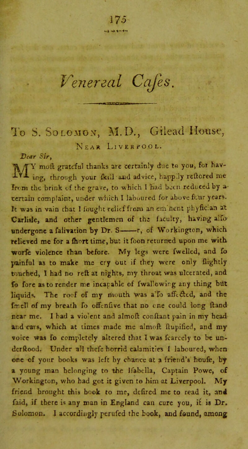 Venereal Cajes To S. Solomon, M.D., Gilead Mouse, Y moil grateful thanks are certainly due to you, for hav> ing, through your flail arid advice, happ.ly reftored me from the brink of the grave, to which 1 had boat reduced by a- tertain complaint, under witich I laboured for above four years. It was in vain that 1 fought relief from an em'nent phyfician at Carlisle, and other gentlemen of the faculty, having alfo undergone a falivation by Dr. S r, of Workington, which relieved me for a fhort time, but it foon returned upon me with worfe violence than before. My legs were fwelled, and fo painful as to make me cry out if they were only flightly touched, I had no reft at nights, my throat was ulcerated, and fo fore as to render me incapable of fwallowing any thing but liquids. The roof of my mouth was a To affedted, and the fmell of my breath To offenfive that no cne could long ftand near me. I had a violent and almoft conftant pain in my head and ears, which at times made me almoft ftupified, and my voice was fo completely altered that I was fearcely to be un- derftood, Under all thefe horrid calamities I laboured, when one of your books was left by chance at a friend’s houfe, by a young man belonging to the Ifabdla, Captain Powe, of Workington, who had got it given to him at Liverpool. My friend brought this book to me, defired me to read it, and faid, if there is any man in England can cure you, i( is Dr. Solomon. I accordingly perufed the book, and found, among Near Liverpool. Dear Sir,