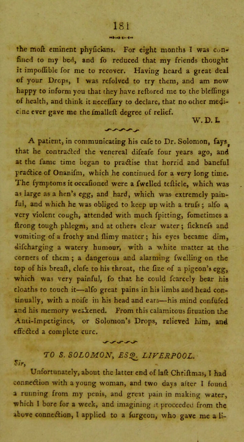 the moll eminent phyficians. For eight months I was Cun« fined to my bed, and fo reduced that my friends thought it impoflible for me to recover. Having heard a great deal ef your Drops, I was rcfolved to try them, and am now happy to inform you that they have refiored me to the bleffings of health, and think it neceffary to declare, that no other medi- cine ever gave me thefmallefi degree of relief. W. D. L A patient, in communicating his cafe to Dr. Solomon, fays> that he con trailed the venereal difeafe four years ago, and at the fame time began to practise that horrid and baneful practice of Onanifm, which he continued for a very long time. The fymptoms it occafioncd were a fwelled tcfiicle, which was as large as a hen’s egg, and hard, which was extremely pain- ful, and which he was obliged to keep up with a trufs; alfo a very violent cough, attended with much fpitting, fometimes a firong tough phlegm, and at others clear water; ficknefs and vomiting of a frothy and flimy matter; his eyes became dim, difeharging a watery humour, with a white matter at the corners of them; a dangerous and alarming fwelling on the top of his breafi, clofe to his throat, the fize of a pigeon’s egg, which was very painful, fo that he could fcarcely bear his cloaths to touch it—alfo great pains in his limbs and head con- tinually, with a noife in his head and ears—his mind confufed and his memory weakened. From this calamitous fituation the Anii-Impetigincs, or Solomon’s Drops, relieved him, and effeded a complete cure. TO S. SOLOMON, ES$k LIVERPOOL. Sir, - Unfortunately, about the lattei end of Iafi ChriAmas, I had connedion with a young woman, and two days alter I found a running from my penis, and great pain in making water, which 1 bore for a week, and imagining it proceeded from the above connedion, l applied to a furgeon, who gave me a li-