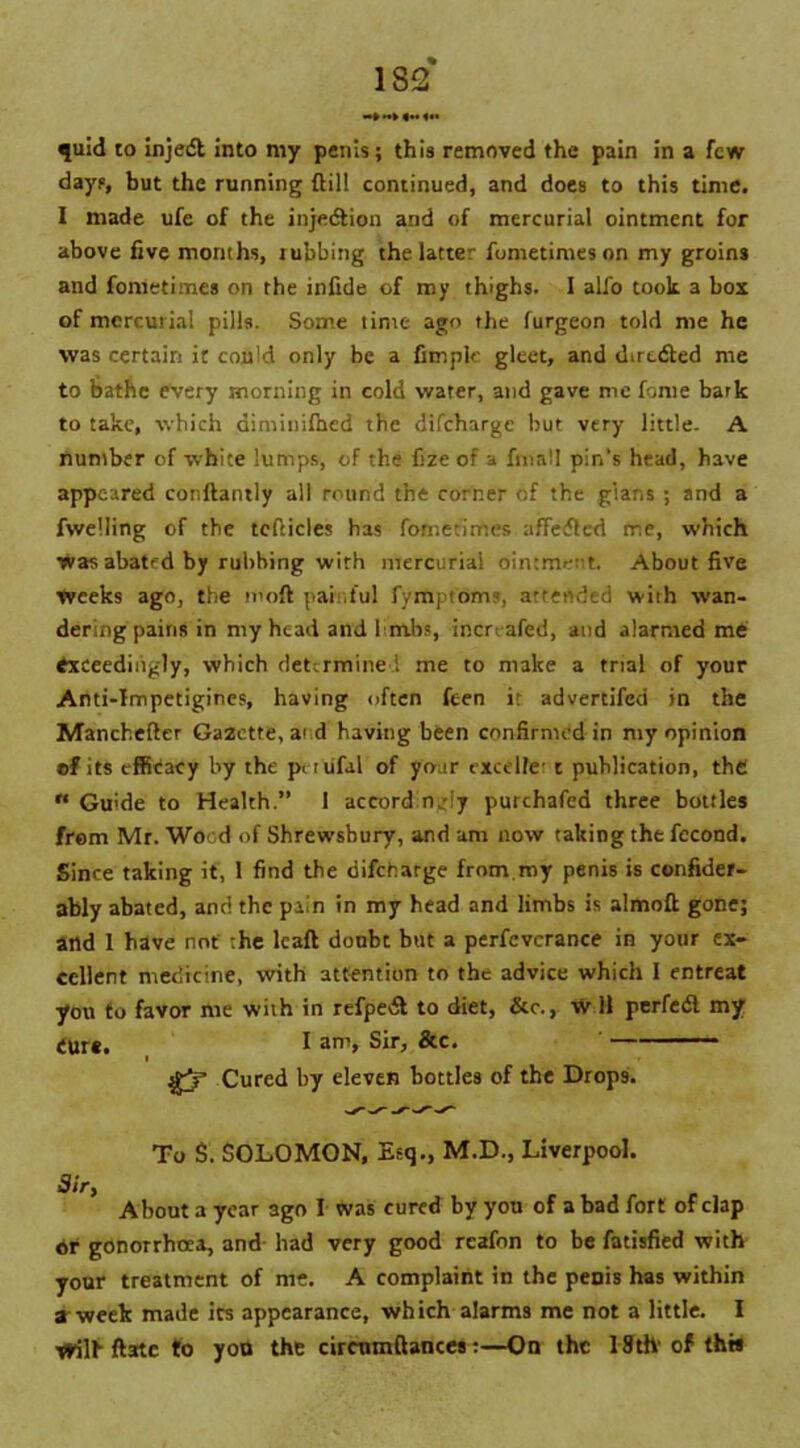 — ► |M O' quid to injedl into my penis; this removed the pain in a few days, but the running (till continued, and does to this time. I made ufe of the injection and of mercurial ointment for above five months, rubbing the latter fometimes on my groins and fometimes on the infide of my thighs. I alfo took 3 bos of mercurial pills. Some time ago the furgeon told me he was certain it could only be a fitnplc gleet, and directed me to bathe every morning in cold water, and gave me fome bark to take, which diminilhed the difeharge but very little. A number of white lumps, of the fze of a fmall pin's head, have appeared conftantly all round the corner of the glans ; and a fwelling of the tefticles has fometimes affefled me, which was abated by rubbing with mercurial ointment. About five weeks ago, the moll pai .ful fymptoms, attended with wan- dering pains in my head and 1 mbs, inen afed, and alarmed me exceedingly, which determine i me to make a trial of your Anti-Impetigines, having often feen ir adverdfed in the Manchefter Gazette, ai d having been confirmed in my opinion of its efficacy by the pittifal of your excelfC't publication, the « Gu'de to Health.” 1 accord n,-ly purchafed three bottles from Mr. Wood of Shrewsbury, and am now taking the fecond. Since taking it, 1 find the difeharge from.my penis is confider- ably abated, and the pain in my head and limbs is almofi; gone; and 1 have not the lcaft doubt but a perfcvcrance in your ex- cellent medicine, with attention to the advice which I entreat yon to favor me with in refpe& to diet, &c., w 11 perfedl my Cur*. I Sir, &c. $5 Cured by eleven bottles of the Drops. Sir, To S. SOLOMON, Esq., M.D., Liverpool. About a year 3go I was cured by you of a bad fort of clap *r gonorrhoea, and- had very good reafnn to be fatisfied with your treatment of me. A complaint in the penis has within a week made its appearance, which alarms me not a little. I trill' ftatc to yon the circnmftances:—On the 18th' of th«