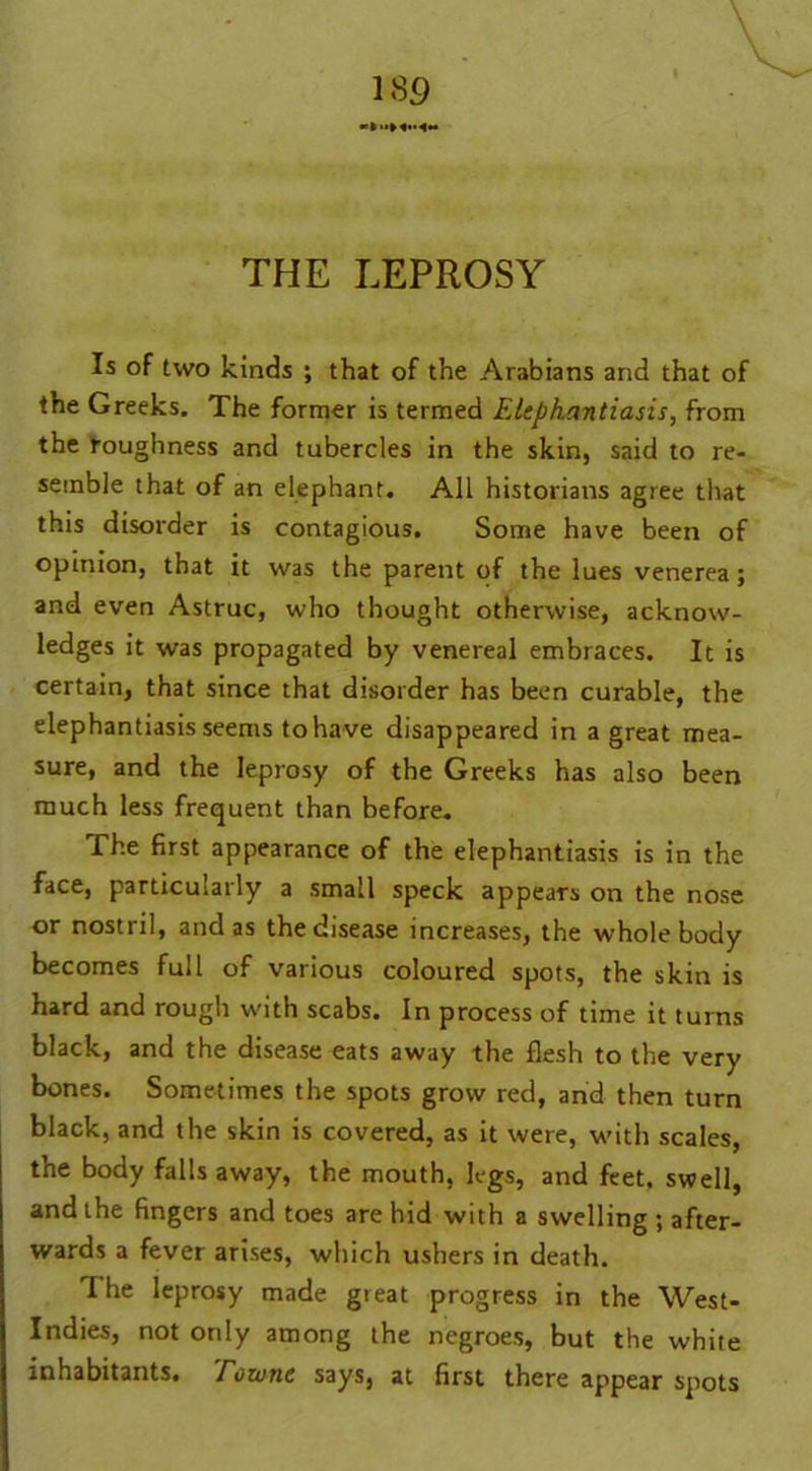 THE LEPROSY Is of two kinds ; that of the Arabians and that of the Greeks. The former is termed Elephantiasis, from the roughness and tubercles in the skin, said to re- semble that of an elephant. All historians agree that this disorder is contagious. Some have been of opinion, that it was the parent of the lues venerea; and even Astruc, who thought otherwise, acknow- ledges it was propagated by venereal embraces. It is certain, that since that disorder has been curable, the elephantiasis seems to have disappeared in a great mea- sure, and the leprosy of the Greeks has also been much less frequent than before. The first appearance of the elephantiasis is in the face, particularly a small speck appears on the nose or nostril, and as the disease increases, the whole body becomes full of various coloured spots, the skin is hard and rough with scabs. In process of time it turns black, and the disease eats away the flesh to the very bones. Sometimes the spots grow red, and then turn black, and the skin is covered, as it were, with scales, the body falls away, the mouth, legs, and feet, swell, and the fingers and toes are hid with a swelling ; after- wards a fever arises, which ushers in death. I he leprosy made gteat progress in the West- Indies, not only among the negroes, but the white inhabitants. Towne says, at first there appear spots