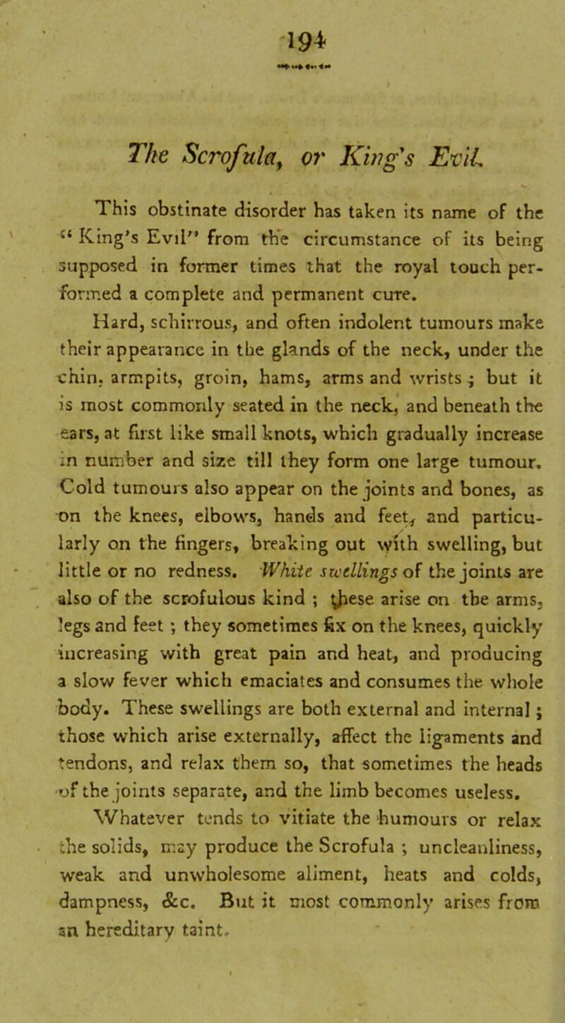 ■19* The Scrofula, or King's EviL This obstinate disorder has taken its name of the King’s Evil from the circumstance of its being supposed in former times that the royal touch per- formed a complete and permanent cure. Hard, schirrous, and often indolent tumours make their appearance in the glands of the neck, under the chin, armpits, groin, hams, arms and wrists 4 but it is most commonly seated in the neck, and beneath the ears, at first like small knots, which gradually increase .n number and size till they form one large tumour. Cold tumours also appear on the joints and bones, as on the knees, elbows, hands and feet, and particu- larly on the fingers, breaking out with swelling, but little or no redness. White swellings of the joints are also of the scrofulous kind ; ^Jrese arise on the arms, legs and feet ; they sometimes fix on the knees, quickly increasing with great pain and heat, and producing a slow fever which emaciates and consumes the whole body. These swellings are both external and internal; those which arise externally, affect the ligaments and tendons, and relax them so, that sometimes the heads •of the joints separate, and the limb becomes useless. Whatever tends to vitiate the humours or relax the solids, may produce the Scrofula ; uncleanliness, weak and unwholesome aliment, heats and colds, dampness, &c. But it most commonly arises from an hereditary taint.