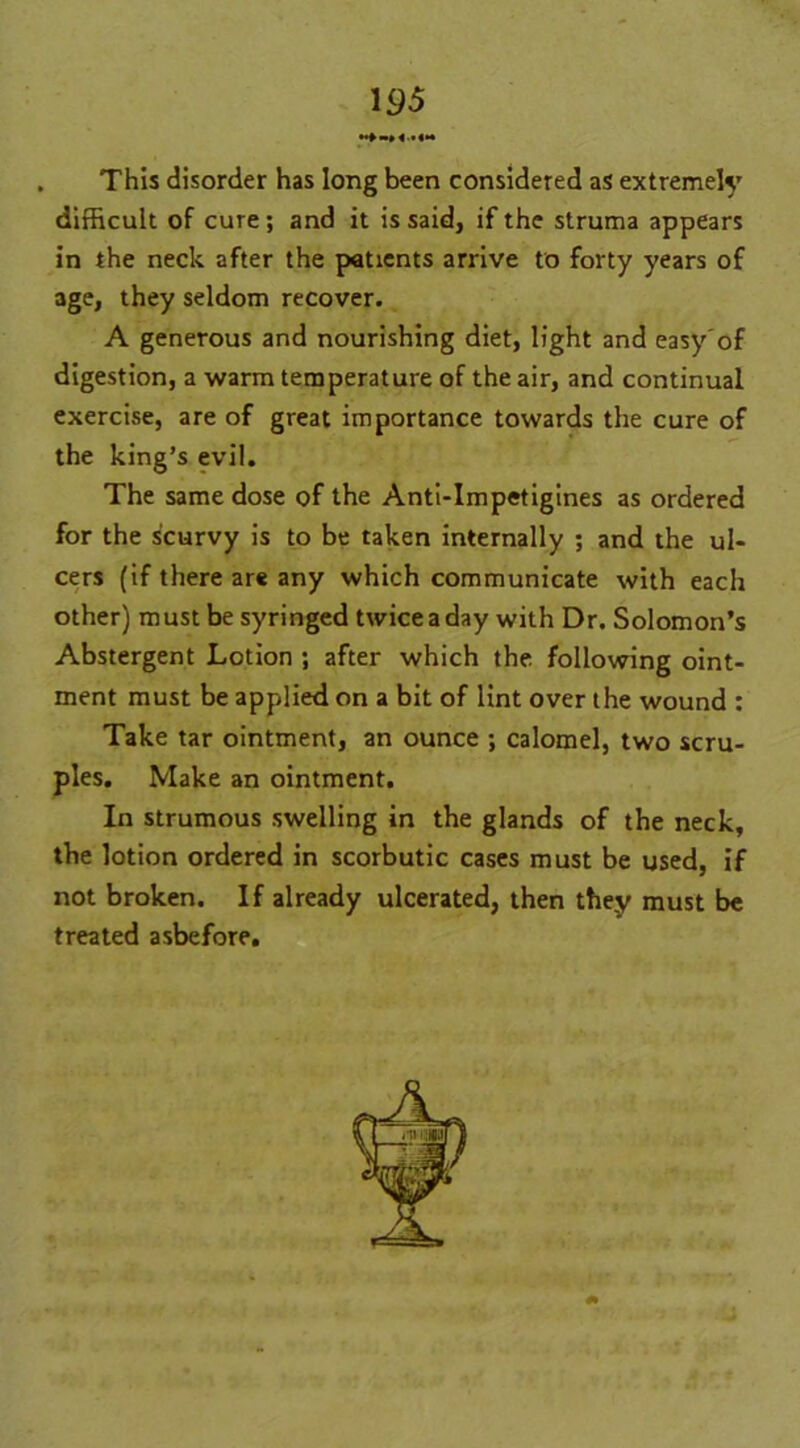 This disorder has long been considered as extremely difficult of cure; and it is said, if the struma appears in the neck after the patients arrive to forty years of age, they seldom recover. A generous and nourishing diet, light and easy'of digestion, a warm temperature of the air, and continual exercise, are of great importance towards the cure of the king’s evil. The same dose of the Anti-Impetigines as ordered for the scurvy is to be taken internally ; and the ul- cers (if there are any which communicate with each other) must be syringed twice a day with Dr. Solomon’s Abstergent Lotion ; after which the following oint- ment must be applied on a bit of lint over the wound : Take tar ointment, an ounce ; calomel, two scru- ples. Make an ointment. In strumous swelling in the glands of the neck, the lotion ordered in scorbutic cases must be used, if not broken. If already ulcerated, then they must be treated asbefore.