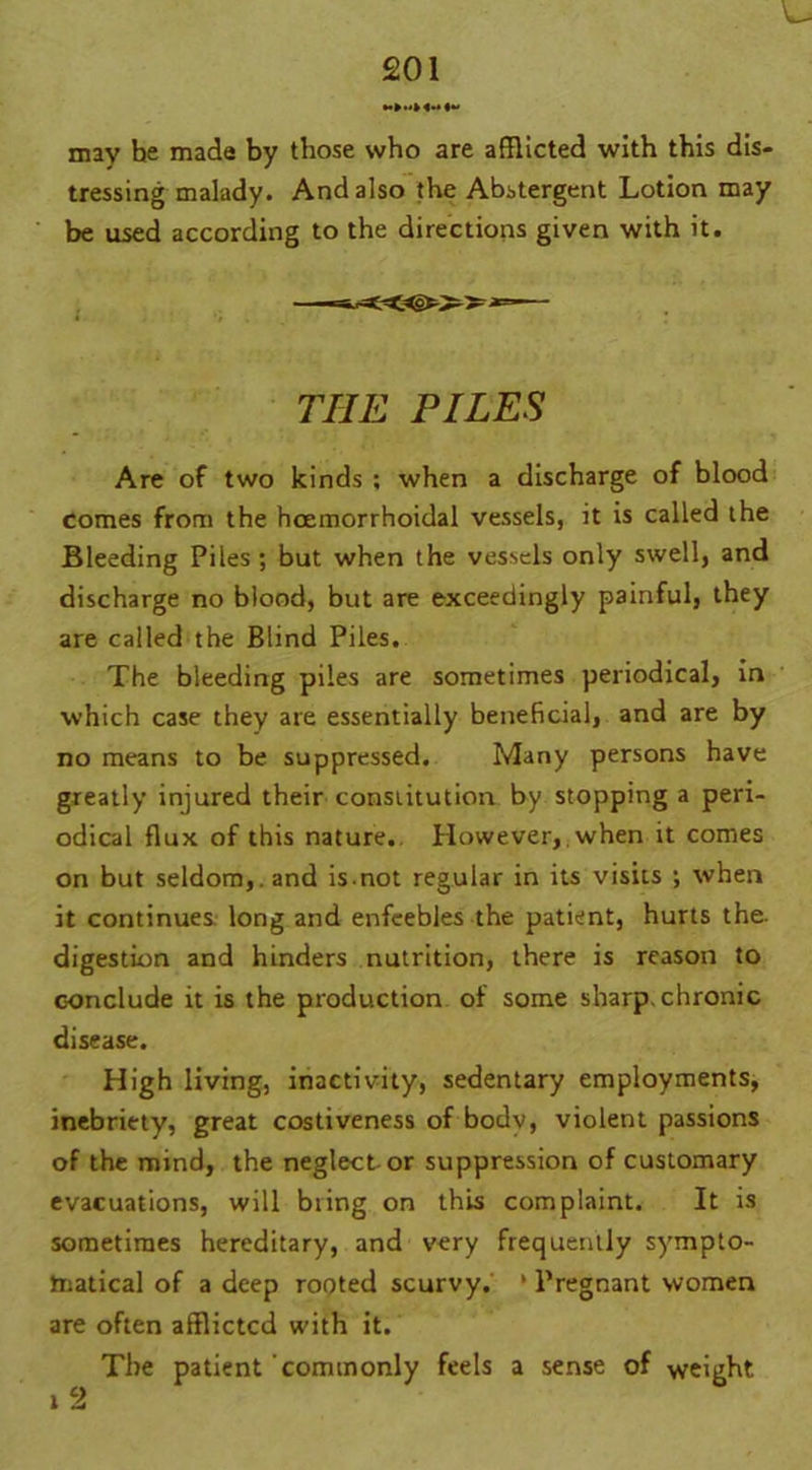 may he made by those who are afflicted with this dis- tressing malady. And also the Abstergent Lotion may be used according to the directions given with it. THE PILES Are of two kinds ; when a discharge of blood comes from the hoemorrhoidal vessels, it is called the Bleeding Piles ; but when the vessels only swell, and discharge no blood, but are exceedingly painful, they are called the Blind Piles. The bleeding piles are sometimes periodical, in which case they are essentially beneficial, and are by no means to be suppressed. Many persons have greatly injured their constitution by stopping a peri- odical flux of this nature.. However, when it comes on but seldom,, and is not regular in its visits ; when it continues, long and enfeebles the patient, hurts the. digestion and hinders nutrition, there is reason to conclude it is the production of some sharp, chronic disease. High living, inactivity, sedentary employments, inebriety, great costiveness of body, violent passions of the mind, the neglect-or suppression of customary evacuations, will bring on this complaint. It is sometimes hereditary, and very frequently sympto- matical of a deep rooted scurvy. * Pregnant women are often afflicted with it. The patient commonly feels a sense of weight