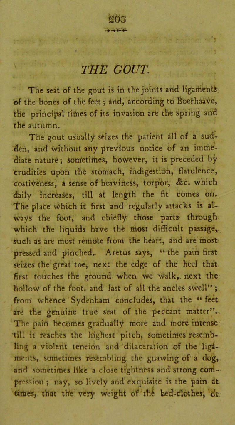 'r THE GOUT. The seat of the gout is in the joints and ligarhenti of the bones of the feet; and, according to Boerhaave, the principal times of its invasion are the spring and the autumn. The gout usually seizes the patient all of a sud- den, and without any previous notice of an imme- diate nature; sonfetimes, however, it is preceded by crudities upon the stomach, indigestion, flatulence, costiveness, a Sense of heaviness, torpor, &c. which daily increases, till at length the fit comes on. The place Which it first and regularly attacks is al- ways the foot, and chiefly those parts through which the liquids have the most difficult passage^ such as are most remote from the heart, and are most pressed and pinched. Aretus says, “the pain first seizes the great toe, next the edge of the heel that first touches the ground when we walk,, next the hollow of the foot, and last of all the ancles swell” ; from whence Sydenham concludes, that the “feet are the genuine true seat of the peccant matter”.. The pain becomes gradually more and more intense till it reaches the highest pitch, sometimes resemb- ling a violent teneion and dilaceration of the liga- ments, sometimes resembling the gnawing of a dog, and sometimes like a close tightness and strong com- pression ; nay, so lively arid exquisite is the pain at times, that the very weight of tfte bcd-dothes, or