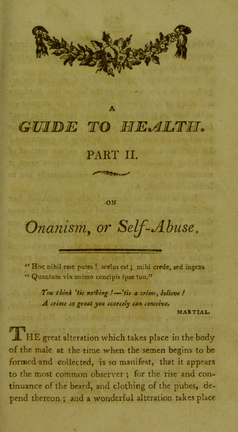 A GUIDE TO HEAETH* PART II. ON Onanism, or Self-Abuse.  Hoc nihil esse putes ! scelus est; mihi crede, sed ingens “ Quantam vixanimo concipis ipse tuo.” You think 'tit nothing /—'tit a crime, believe ! A crime to great you scarcely can conceive. MARTIAL. The great alteration which takes place in the body of the male at the time when the semen begins to be formed and collected, is so manifest, that it appears to the most common observer ; for the rise and con- tinuance of the beard, and clothing of the pubes, de- pend thereon ; and a wonderful alteration takes place