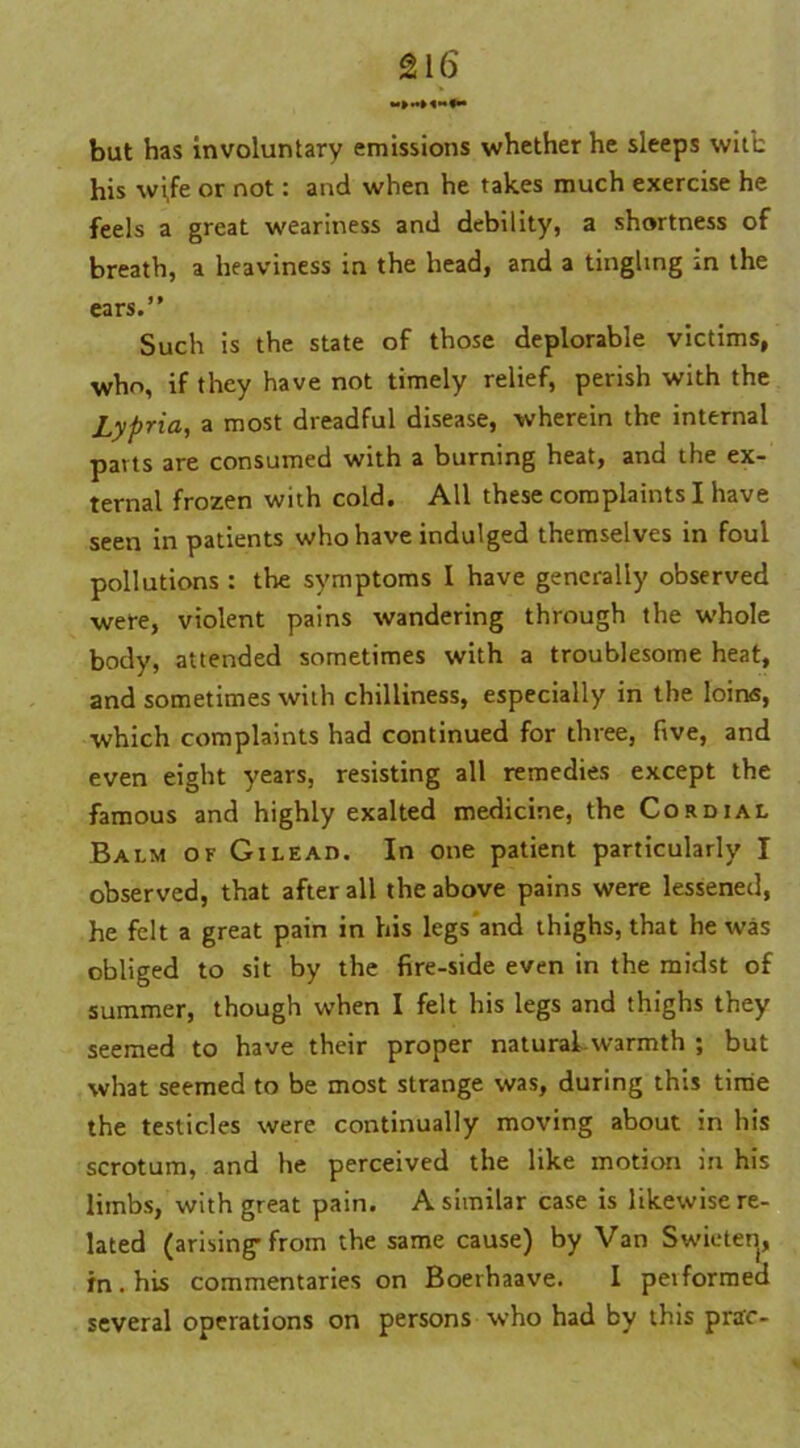 but has involuntary emissions whether he sleeps with his wi,fe or not: and when he takes much exercise he feels a great weariness and debility, a shortness of breath, a heaviness in the head, and a tingling in the ears.” Such is the state of those deplorable victims, who, if they have not timely relief, perish with the Lypria, a most dreadful disease, wherein the internal parts are consumed with a burning heat, and the ex- ternal frozen with cold. All these complaints I have seen in patients who have indulged themselves in foul pollutions : the symptoms I have generally observed were, violent pains wandering through the whole body, attended sometimes with a troublesome heat, and sometimes with chilliness, especially in the loins, which complaints had continued for three, five, and even eight years, resisting all remedies except the famous and highly exalted medicine, the Cordial Balm of Gilead. In one patient particularly I observed, that after all the above pains were lessened, he felt a great pain in his legs and thighs, that he was obliged to sit by the fire-side even in the midst of summer, though when I felt his legs and thighs they seemed to have their proper natural warmth ; but what seemed to be most strange was, during this time the testicles were continually moving about in his scrotum, and he perceived the like motion in his limbs, with great pain. A similar case is likewise re- lated (arising-from the same cause) by Van Swieten, in . his commentaries on Boerhaave. I pei formed several operations on persons who had by this prac-