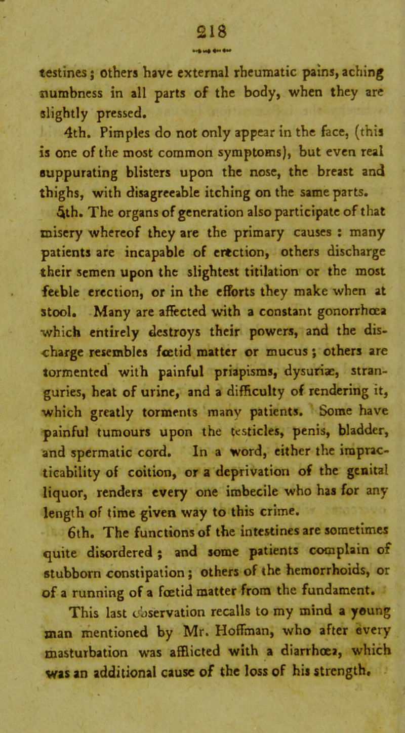 testines j others have external rheumatic pains, aching numbness in all parts of the body, when they are slightly pressed. 4th. Pimples do not only appear in the face, (this is one of the most common symptoms), but even real suppurating blisters upon the nose, the breast and thighs, with disagreeable itching on the same parts. §th. The organs of generation also participate of that misery whereof they are the primary causes : many patients are incapable of erection, others discharge their semen upon the slightest titilation or the most feeble erection, or in the efforts they make when at stool. Many are affected with a constant gonorrhoea which entirely destroys their powers, and the dis- charge resembles foetid matter or mucus ; others are tormented with painful priapisms, dysuriac, stran- guries, heat of urine, and a difficulty of rendering it, which greatly torments many patients. Some have painful tumours upon the testicles, penis, bladder, and spermatic cord. In a word, either the imprac- ticability of coition, or a deprivation of the genital liquor, renders every one imbecile who has for any length of time given way to this crime. 6th. The functions of the intestines are sometimes quite disordered ; and some patients complain of stubborn constipation ; others of the hemorrhoids, or of a running of a foetid matter from the fundament. This last observation recalls to my mind a young man mentioned by Mr. Hoffman, who after every masturbation was afflicted with a diarrhoea, which was an additional cause of the loss of his strength.