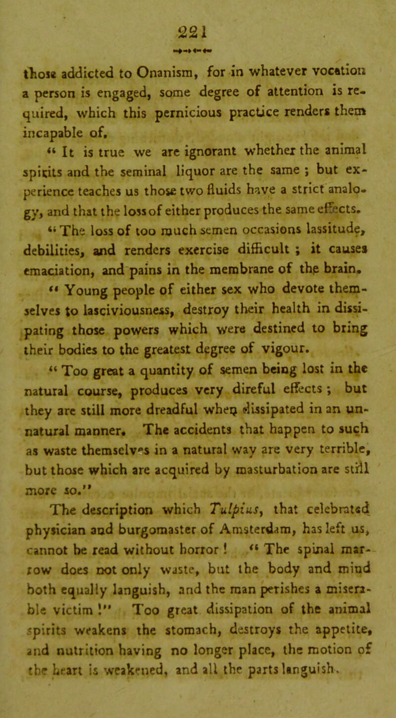 tliose addicted to Onanism, for in whatever vocation a person is engaged, some degree of attention is re- quired, which this pernicious practice renders them incapable of, “It is true we are ignorant whether the animal spirits and the seminal liquor are the same ; but ex- perience teaches us those two fluids have a strict analo- gy, and that the loss of either produces the same effects. 41 The loss of too much semen occasions lassitude, debilities, and renders exercise difficult ; it causes emaciation, and pains in the membrane of the brain. “ Young people of either sex who devote them- selves to lasciviousness, destroy their health in dissi- pating those powers which were destined to bring their bodies to the greatest degree of vigour. « Too great a quantity of semen being lost in the natural course, produces very direful effects ; but they are still more dreadful wheij dissipated in an un- natural manner. The accidents that happen to such as waste themselves in a natural way are very terrible, but those which are acquired by masturbation are still more so.” The description which Tulpius, that celebrated physician and burgomaster of Amsterdam, has left us, cannot be read without horror! “ The spinal mar- row does not only waste, but the body and mind both equally languish, and the man perishes a misera- ble victim 1” Too great dissipation of the animal spirits weakens the stomach, destroys the appetite, and nutrition having no longer place, the motion of the hrart is weakened, and all the parts languish.