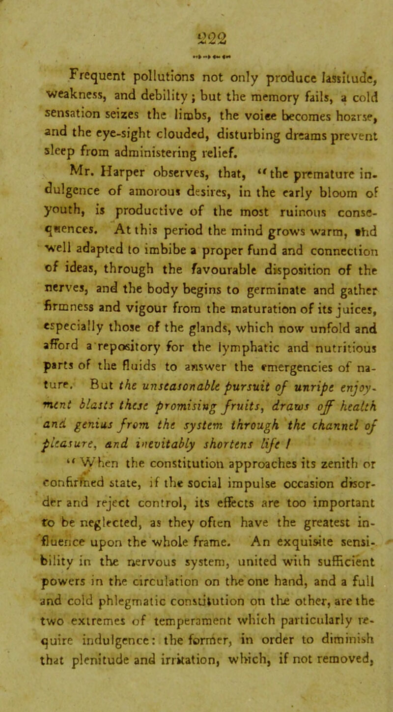 Frequent pollutions not only produce lassitude, weakness, and debility; but the memory fails, a cold sensation seizes the limbs, the voiee becomes hoarse, and the eye-sight clouded, disturbing dreams prevent sleep from administering relief. Mr. Harper observes, that, “ the premature in. dulgence of amorous desires, in the early bloom of youth, is productive of the most ruinous conse- quences. At this period the mind grows warm, *hd well adapted to imbibe a proper fund and connection of ideas, through the favourable disposition of the nerves, and the body begins to germinate and gather firmness and vigour from the maturation of its juices, especially those of the glands, which now unfold and afford a repository for the lymphatic and nutritious parts of the fluids to answer the emergencies of na- ture. But the unseasonable pursuit of unripe enjoy- ment blasts these promising fruits, draws off health and genius from the system through the channel of pleasure, and inevitably shortens life I “ When the constitution approaches its zenith or conhrfned state, if the social impulse occasion disor- der and reject control, its effects are too important to be neglected, as they often have the greatest in- fluence upon the whole frame. An exquisite sensi- bility in the nervous system, united with sufficient powers in the circulation on the one hand, and a full and cold phlegmatic constitution on the other, are the two extremes of temperament which particularly re- quire indulgence: the former, in order to diminish that plenitude and irritation, which, if not removed,