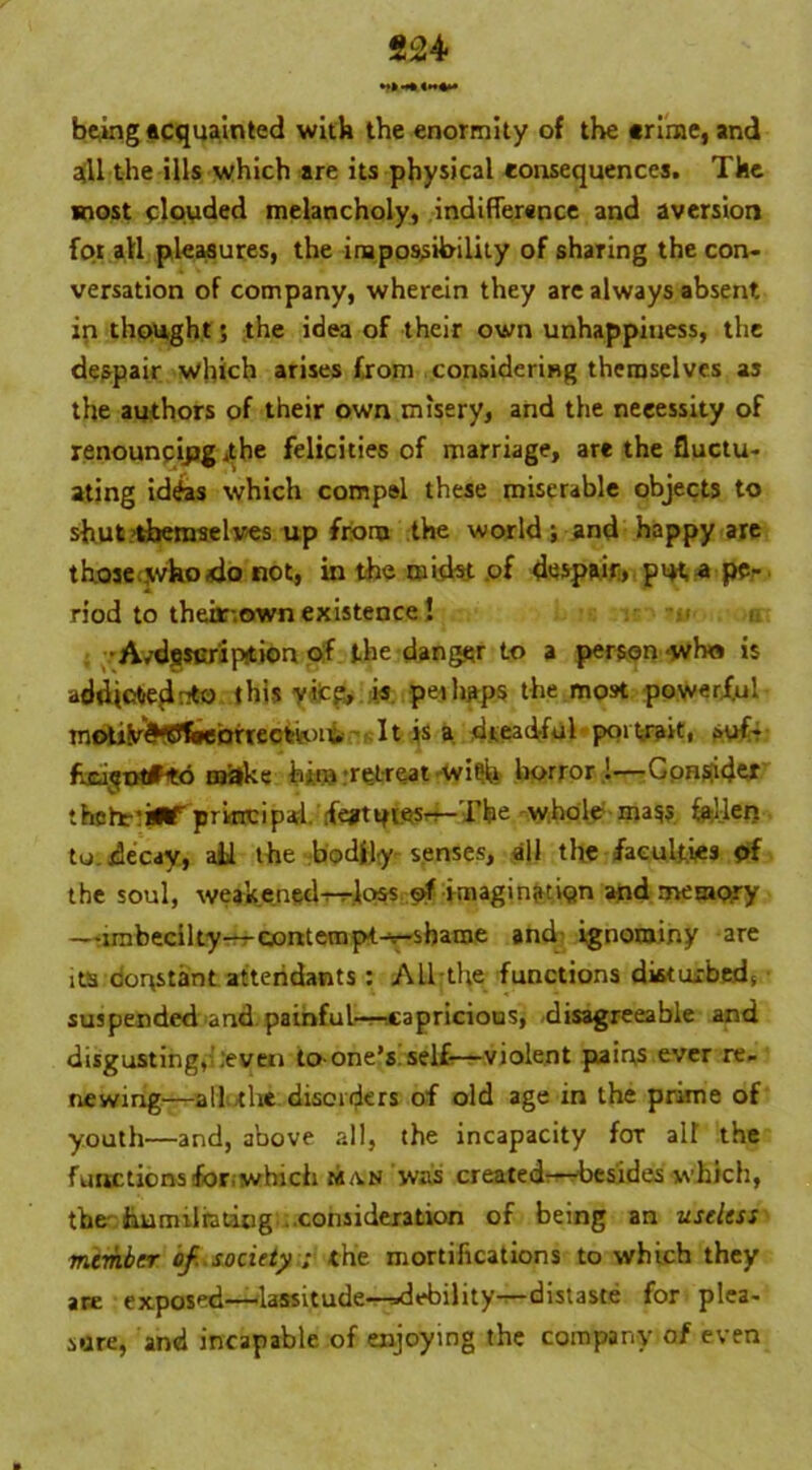 824 being acquainted with the enormity of the «rime, and all the ills which are its physical consequences. The most clouded melancholy, indifference and aversion foi all pleasures, the impossibility of sharing the con- versation of company, wherein they are always absent, in thought; the idea of their own unhappiness, the despair which arises from considering themselves as the authors of their own misery, and the necessity of renouncing .the felicities of marriage, are the fluctu- ating id&s which compel these miserable objects to shut themselves up from the world; and happy are those who do not, in the midst of despair, put a pe- riod to their-own existence! •A/dfiScripition of the danger to a person who is addictedr*o this yifcp, is perhaps the most powerful motife^SJfeebrrecth'iu It is a dreadful portrait, suf- fxi^otfto make him’retreat wi^i horror !—Consider thett'BUr principal fottnes-r-Tbe whole mass fellen to. decay, all the bodily senses, all the faculties of the soul, weakened-r-rlc>5s ©f imagination and memory —umbecilty-r-roontempt-r-sbame and ignominy are its constant attendants : All the functions disturbed, suspended and painful-capricious, -disagreeable and disgusting,-.‘even to-one’s, self-—violent pains ever re- newing—all the disorders of old age in the prime of youth—and, above all, the incapacity for att the functions for-which ma.n was created:—besides which, the humiliating . consideration of being an useless member of. society ; the mortifications to which they are exposed—lassitude-^debility—distaste for plea- sure, and incapable of enjoying the company of even