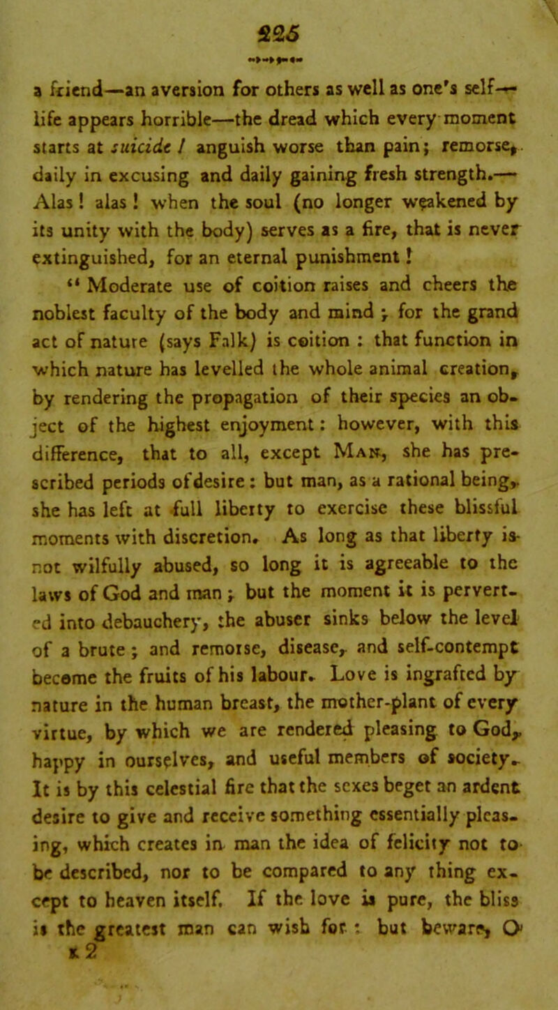 22 5 a friend—an aversion for others as well as one's self- life appears horrible—the dread which every moment starts at suicide l anguish worse than pain; remorse, daily in excusing and daily gaining fresh strength.— Alas ! alas ! when the soul (no longer weakened by its unity with the body) serves as a fire, that is never extinguished, for an eternal punishment I “ Moderate use of coition raises and cheers the noblest faculty of the body and mind \ for the grand act of nature (says Falk) is coition : that function in which nature has levelled the whole animal creation, by rendering the propagation of their species an ob- ject of the highest enjoyment: however, with this difference, that to all, except Man, she has pre- scribed periods of desire: but man, as a rational being,, she has left at full liberty to exercise these blissful moments with discretion. As long as that liberty is- not wilfully abused, so long it is agreeable to the laws of God and man; but the moment it is pervert- ed into debauchery, the abuser sinks below the level of a brute ; and remorse, disease, and self-contempt become the fruits of his labour. Love is ingrafted by nature in the human breast, the mother-plant of every virtue, by which we are rendered pleasing to God,, happy in ourselves, and useful members of society- It is by this celestial fire that the sexes beget an ardent desire to give and receive something essentially pleas- ing, which creates in man the idea of felicity not to be described, nor to be compared to any thing ex- cept to heaven itself. If the love is pure, the bliss is the greatest man can wish for : but beware, Q> k2