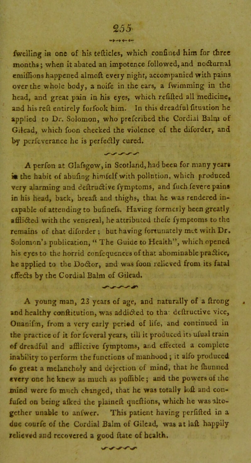 fwelling ia one of his tefticles, which confined him for three months; when it abated an impotence followed, and nodlurnal emiflions happened aimed every night, accompanied with pains over the whole body, a noife in the ears, a fwimming in the head, and great pain in his eyes, which refilled all medicine, and his reft entirely forfook him. In this dreadful fituation he applied to Dr. Solomon, who preferibed the Cordial Balm of Gilead, which foon checked the violence of the diforder, and by perfeverance he is perfedly cured. A perfon at Glafsgow,in Scotland, had been for many years im the habit of abufing himlelf with pollution, which produced very alarming and deftrudtive fymptoms, and fuch fevere pains in his head, back, breaft and thighs, that he was rendered in- capable of attending to bufinefs. Having formerly been greatly affii&cd with the venereal, he attributed thefe fymptoms to the remains of that diforder ; but having fortunately met with Dr. Solomon’3 publication, “ The Guide to Health”, which opened his eyes to the horrid confequences of that abominable practice, he applied to the Dodlor, and was foon relieved from its fatal tffedls by the Cordial Balm of Gilead. A young man, 23 years of age, and naturally of a ftrong , and healthy conflitution, was addi&ed to tha- deftructive vice, Onanifm, from a very early peried of life, and continued in the practice of it for feveral years, till it produced its ufual train of dreadful and afflictive fymptoms, and effected a complete inability to perform the functions of manhood; it alfo produced fo gieat a melancholy and dejection of mind, that he fhunned every one he knew as much as poflible; and the powers of the mind were fo much changed, that he was totally loll and con- fufed on beiug afked the plainefl queftions, which he was alto- gether unable to anfwer. This patient having perfifled in a due courfe of the Cordial Balm of Gilead, was at laft happily relieved and recovered a good flate of health.