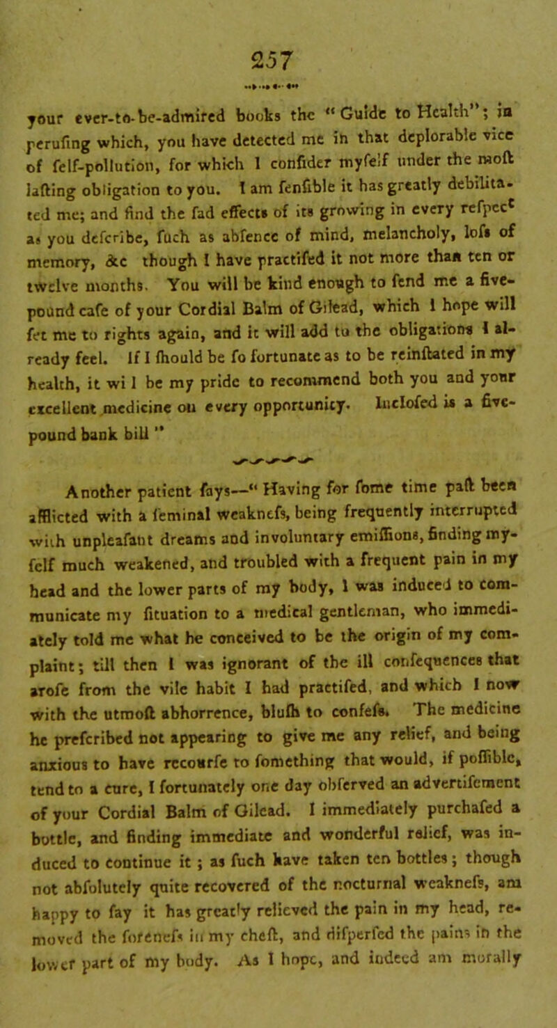 your ever-to-be-admired books the “Guide to Health ; in perufing which, you have detected me in that deplorable vice of felf-pollution, for which 1 confider myfelf under the moft lading obligation to you. I am fenfible it has greatly debilita- ted me; and find the fad effect* of its growing in every refpcc* a« you deferibe, fuch as abfencc of mind, melancholy, lof* of memory, dtc though I have practifed it not more than ten or twelve months. You will be kind enough to fend me a five- pound cafe of your Cordial Balm of Gilead, which 1 hope will fet me to rights again, and it will add tu the obligation* 1 al- ready feel. If I fhould be fo fortunate as to be reinftated in my health, it wi 1 be my pride to recommend both you and your excellent medicine on every opportunity, lnclofed is a five- pound bank bill ” Another patient fays—“ Having for fome time pad been afflicted with a leminal weaknefs, being frequently interrupted with unpleafant dreams aod involuntary emiflions, finding my- fclf much weakened, and troubled with a frequent pain in my head and the lower parts of my body, 1 was induced to com- municate my fituation to a medical gentleman, who immedi- ately told me what he conceived to be the origin of my com- plaint ; till then l was ignorant of the ill confequences that arofe from the vile habit I had practifed, and which I novr with the utmoft abhorrence, blulh to confefs. The medicine he preferibed not appearing to give me any relief, and being anxious to have rccottrfe to fomething that would, if poflfiblc, tend to a cure, I fortunately or.e day obferved an advertifement of your Cordial Balm of Gilead. 1 immediately purchafed a bottle, and finding immediate and wonderful relief, was in- duced to continue it ; as fuch kave taken ten bottles; though not abfulutely quite recovered of the nocturnal weaknefs, am happy to fay it has greatly relieved the pain in my head, re- moved the fofenefs in my cheft, and difperfed the pains in the lower part of my body. As I hope, and indeed am morally