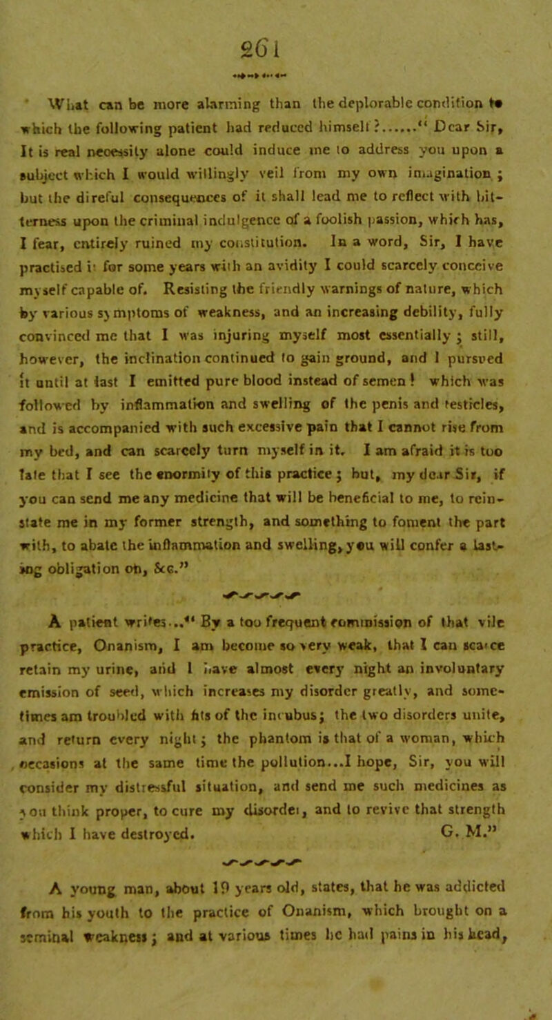 What can be more alarming than the deplorable condition t« ■which the following patient had reduced himself? “ Dear Sir, It is real neoessity alone could induce me 10 address you upon a subject which I would willingly veil from my own imagination ; but the direful consequences of it shall lead me to reflect with bit- terness upon the criminal indulgence of a foolish passion, whirh has, I fear, entirely ruined my constitution. In a word, Sir, 1 have practised it for some years with an avidity I could scarcely conceive myself capable of. Resisting the friendly warnings of nature, which by various symptoms of weakness, and an increasing debility, fully convinced me that I was injuring myself most essentially ; still, however, the inclination continued to gain ground, and 1 pursued It until at last I emitted pure blood instead of semen ! which was followed by inflammation and swelling of the penis and testicles, and is accompanied with such excessive pain that I cannot rise from my bed, and can scarcely turn myself in it. I am afraid it is too tale that I see the enormity of this practice ; hut, my dear Sir, if you can send me any medicine that will be beneficial to me, to rein- state me in my former strength, and something to foment the part with, to abate the inflammation and swelling, you will confer a tasl- >ng obligation oh, See.” ^ S' A patient writes ..** By a too frequent commission of that vile practice, Onanism, I am become so very weak, that 1 can scatce retain my urine, aiid 1 have almost every night an involuntary emission of seed, which increases my disorder grratlv, and some- times am troubled with fils of the incubus; the two disorders unite, and return every night; the phantom i» that of a woman, which occasions at the same time the pollution...! hope, Sir, you will consider my distressful situation, and send me such medicines as you think proper, to cure my disorder, and to revive that strength which I have destroyed. G. M.” A young man, about 19 years old, states, that he was addicted from his youth to the practice of Onanism, which brought on a seminal weakness; and at various times lie had pains in his head,