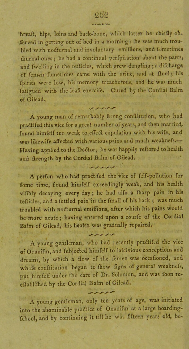 bread:, hips, loins and back-bone, which latter he chiefly ob- served in getting out of bed in a morning: he was much trou- bled with no&urnal and involuntary emiflions, and fumetimes diurnal ones ; he had a continual perfpiration about the parts, and (welling in the tefticlcs, which grew dangling ; a difeharge of femen fometimes came with the urine, and at ftool; his fphit's were low, his memory treacherous, and he was much fatigued with the lead exercife. Cured by the Cordial Balm ef Gilead. A young man of remarkably ftrong conflitution, who had praiSkifcd this vice for a great number of years, and then married, found himfelf too weak to efledt copulation with his wife, and waslikewife affedted with various pains and much weaknefs.— Having applied to the Dodfor, he was happily reftored to health and ftrength by the Cordial Balm of Gilead. A perfon who had pradtifed the vice of felf-pollution for feme time, found himfelf exceedingly weak, and his health vifibly decaying every day; he had alfo a (harp pain in his tefticlcs, and a fettled pain in thefmall of his back ; was much troubled with nodlurnal emiflions, after which his pains would be more acute; having entered upon a courfe of the Cordial Balm of Gilead, his health was gradually repaired. A young gentleman, who bad recently pradHLd the vice of Onanifm, and fubjedted himfelf to lafeivious conceptions and dreams, by which a flow of the fenaen was occafioned, and whufe conftitucion began to (how figns of general weaknefs, put himfelf under the care of Dr. Solomon, and was foon re- cftabliftied by the Cordial Balm of Gilead. A young gentleman, only ten years of age, was initiated into the abominable practice of Onanifm at a large boarding- fchool, and by continuing it till he was fifteen years old, be-