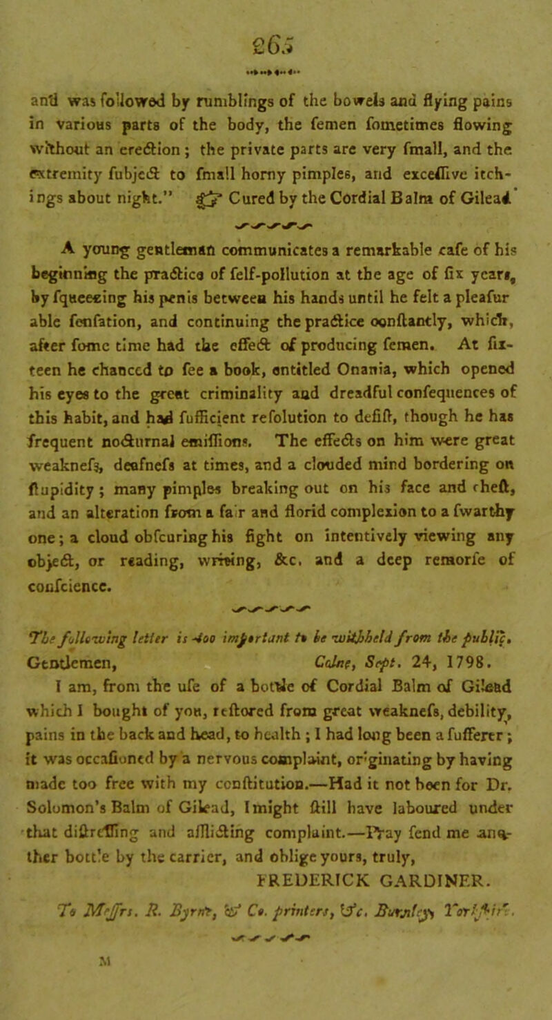 £6.; anti was follow*! by rumblings of the bowels and flying pains in various parts of the body, the femen fometimes flowing without an eredtion; the private parts are very fmall, and the extremity fubjedl to fmall homy pimples, and exceflive itch- ings about night.” gj* Cured by the Cordial Bain* of Gilead A young gentleman communicates a remarkable cafe of his beginning the pradtica of felf-pollution at the age of fix year*, by fqueecing his penis between his hands until he felt a pleafur able fenfation, and continuing the practice oonftantly, which, after fomc time had the effedt of producing femen. At fix- teen he chanced to fee a book, entitled Onania, which opened his eyes to the great criminality aad dreadful confequentes of this habit, and had fufficient refolution to defift, though he has frequent nodhirnai emiflions. The effedts on him were great weaknefs, deofnefs at times, and a clouded mind bordering on flupidity; many pimples breaking out on his face and cheft, and an alteration from a fair and florid complexion to a fwarthy one; a cloud obfeuring his fight on intentively viewing any objeft, or reading, writing, &c. and a deep remorfe of cocfcience. ‘The following letter is -too important to he -withheld from the public. Gentlemen, Colne, Sept. 24, 1798. 1 am, from the ufe of a bottle of Cordial Balm of Gilead which I bought of you, reftored from great weaknefs, debility, pains in the back and head, to health ; 1 had long been a fuffertr; it was occafioned by a nervous complaint, originating by having made too free with my conftitution.—Had it not been for Dr. Solomon’s Balm of Gilead, I might Hill have laboured under that diflrclfing and afllidling complaint.—Pjuy fend me ano- ther bottle by the carrier, and oblige yours, truly, FREDERICK GARDINER. TV M-Jfrs. R. Byrrtr, etf Ct. printers, Itfc. Burjtfejpi Tor'f it' M