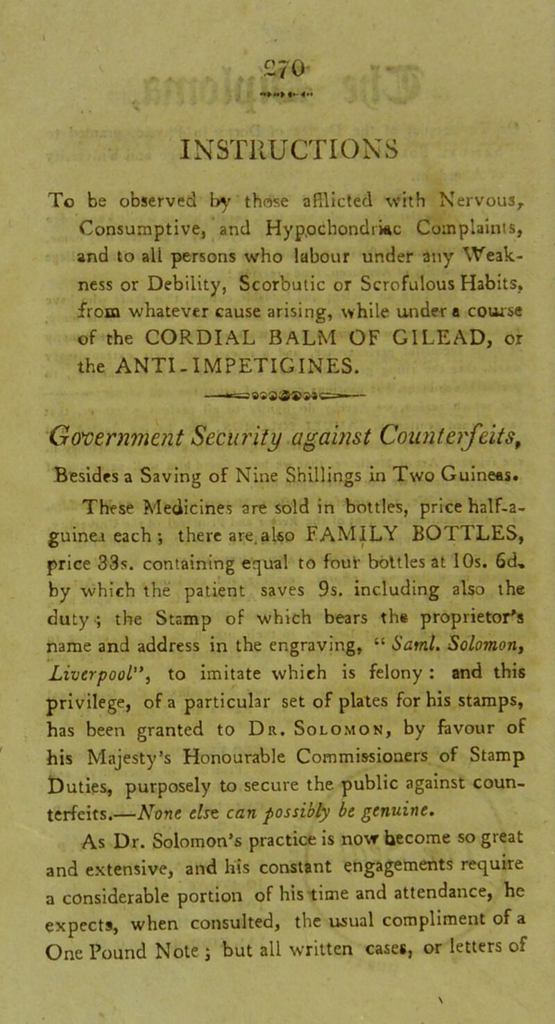 INSTRUCTIONS To be observed by those afflicted with Nervous, Consumptive, and Hypochondriac Complaints, and to all persons who labour under any Weak- ness or Debility, Scorbutic or Scrofulous Habits, from whatever cause arising, while under a course of the CORDIAL BALM OF GILEAD, or the ANTI - IMPETIGINES. Government Security against Counterfeits, Besides a Saving of Nine Shillings in Two Guineas. These Medicines are sold in bottles, price half-a- guinea each ; there are.also FAMILY BOTTLES, price 33s. containing equal to four bottles at 10s. 6d, by which the patient saves 9s. including also the duty-; the Stamp of which bears th« proprietor's name and address in the engraving, “ Sami. Solomon, Liverpool”, to imitate which is felony : and this privilege, of a particular set of plates for his stamps, has been granted to Dr. Solomon, by favour of his Majesty’s Honourable Commissioners of Stamp Duties, purposely to secure the public against coun- terfeits.—None else can possibly be genuine. As Dr. Solomon’s practice is now become so great and extensive, and his constant engagements require a considerable portion of his time and attendance, he expects, when consulted, the usual compliment of a One Pound Note ; but all written cases, or letters of \