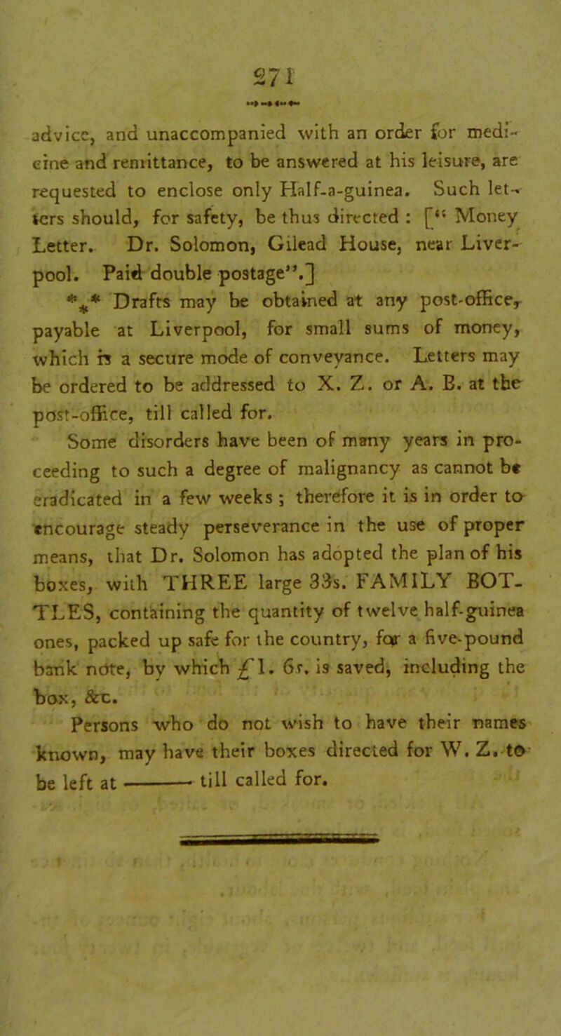 advice, and unaccompanied with an order for medi- cine and remittance, to be answered at his leisure, are requested to enclose only Half-a-guinea. Such let- ters should, for safety, be thus directed : Money Letter. Dr. Solomon, Gilead House, near Liver- pool. Paid double postage”.] *** Drafts may be obtained at any post-officer payable at Liverpool, for small sums of money, which n a secure mode of conveyance. Letters may be ordered to be addressed to X. Z. or A. B. at the post-office, till called for. Some disorders have been of many years in pro- ceeding to such a degree of malignancy as cannot be eradicated in a few weeks ; therefore it is in order to encourage steady perseverance in the use of proper means, that Dr. Solomon has adopted the plan of his boxes, with THREE large 33s. FAMILY BOT- TLES, containing the quantity of twelve half-guinea ones, packed up safe for the country, for a five-pound bank note, by which £\. 6s. is saved, including the box, &c. Persons who do not wish to have their names known, may have their boxes directed for W. Z. t© be left at till called for.