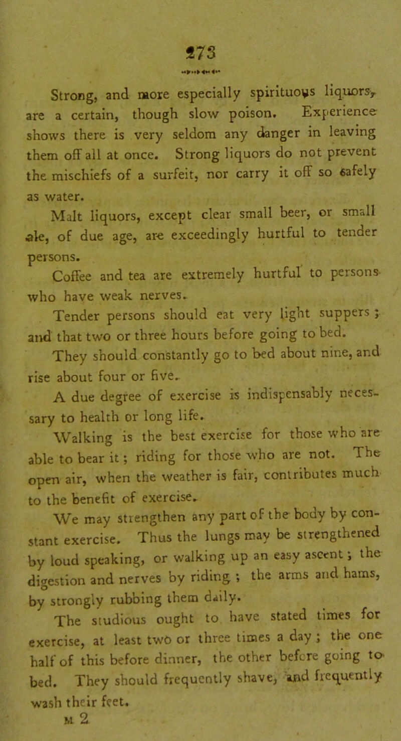 «73 Strong, and more especially spirituous liquors-, are a certain, though slow poison. Experience- shows there is very seldom any danger in leaving them off all at once. Strong liquors do not prevent the mischiefs of a surfeit, nor carry it off so safely as water. Malt liquors, except clear small beer, or small ale, of due age, are exceedingly hurtful to tender persons. Coffee and tea are extremely hurtful to persons who have weak nerves. Tender persons should eat very light suppers ; and that two or three hours before going to bed. They should constantly go to bed about nine, and rise about four or five. A due degree of exercise is indispensably neces- sary to health or long life. Walking is the best exercise for those who are able to bear it; riding for those who are not. The open air, when the weather is fair, conlriDutes much to the benefit of exercise. We may strengthen any part of the body by con- stant exercise. Thus the lungs may be strengthened by loud speaking, or walking up an easy ascent i the digestion and nerves by riding ; the arms and hams, by strongly rubbing them daily. The studious ought to have stated times for exercise, at least two or three times a day ; the one half of this before dinner, the other before going to- bed. They should frequently shave, and frequently wash their feet. m 2