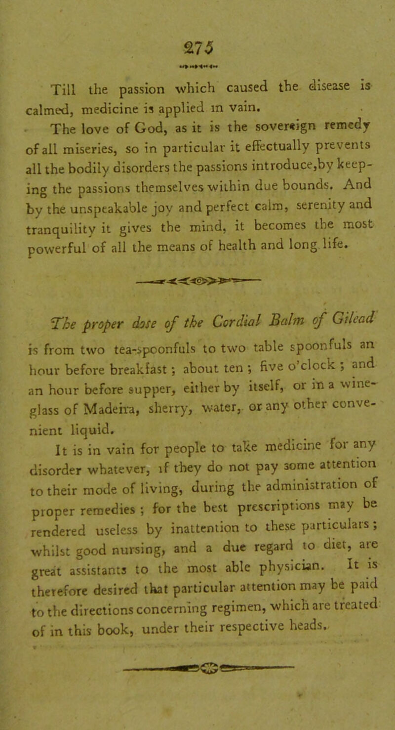 Till the passion which caused the disease is calmed, medicine is applied in vain. The love of God, as it is the sovereign remedy of all miseries, so in particular it effectually prevents all the bodily disorders the passions introduce,by keep- ing the passions themselves within due bounds. And by the unspeakable joy and perfect calm, serenity and tranquility it gives the mind, it becomes the most powerful of all the means of health and long life. The proper dose of the Cordial Balm of Gilead is from two tea-spoonfuls to two table spoonfuls an hour before breakfast ; about ten ; five o’clock ; and an hour before supper, either by itself, or in a wine- glass of Madeira, sherry, water, or any other conve- nient liquid. It is in vain for people to take medicine foi any disorder whatever, if they do not pay some attention to their mode of living, during the administration of proper remedies ; for the best prescriptions may be rendered useless by inattention to these particulars; whilst good nursing, and a due regard to diet, are great assistants to the most able physician. It is therefore desired that particular attention may be paid to the directions concerning regimen, which are treated of in this book, under their respective heads.