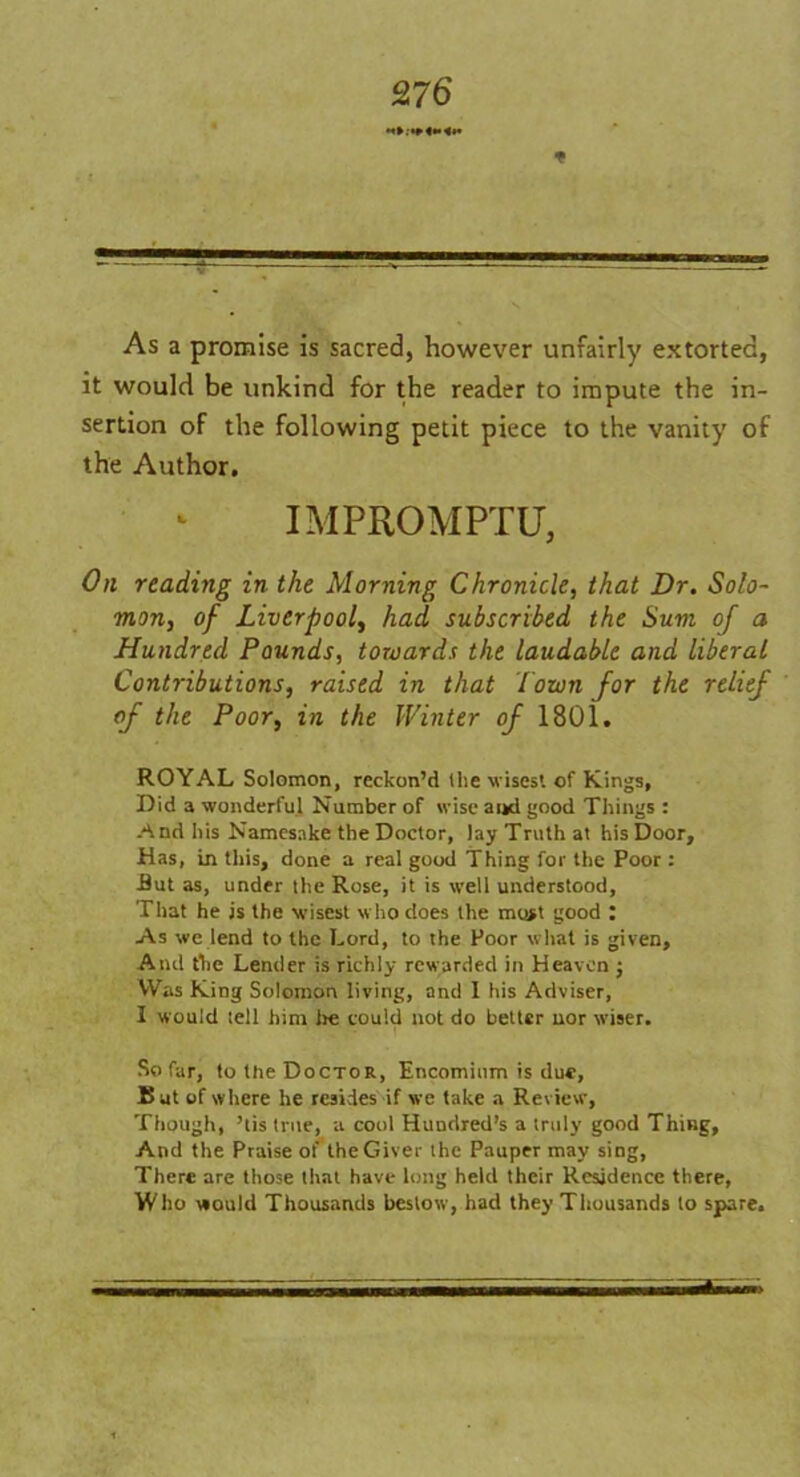 * As a promise is sacred, however unfairly extorted, it would be unkind for the reader to impute the in- sertion of the following petit piece to the vanity of the Author. IMPROMPTU, On reading in the Morning Chronicle, that Dr. Solo- mon, of Liverpool, had subscribed the Sum of a Hundred Pounds, towards the laudable and liberal Contributions, raised in that lown for the relief of the Poor, in the Winter of 1801. ROYAL Solomon, reckon’d the w isest of Kings, Did a wonderful Number of wise ai*d good Things : And his Namesake the Doctor, lay Truth at his Door, .Has, in this, done a real good Thing for the Poor: But as, under the Rose, it is well understood. That he is the wisest w ho does the most good : As we lend to the Lord, to the Poor what is given. And the Lender is richly rewarded in Heaven j Was King Solomon living, and I his Adviser, I would tell him lie could not do better nor wiser. So far, to the Doctor, Encomium is due. But of where he resides if we take a Review, Though, ’tis true, a cool Hundred’s a truly good Thing, And the Praise of the Giver the Pauper may sing, There are those that have long held their Residence there, Who would Thousands bestow, had they Thousands to spare.