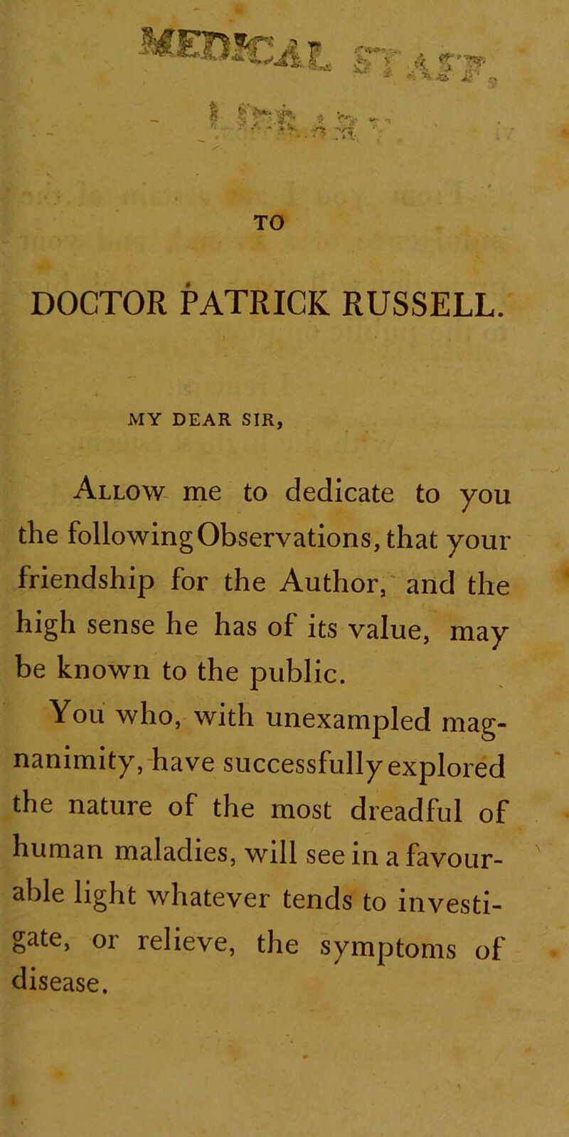 XT. f 'i 4 Tlf - ■ -S. , Jut. : /.;. tv i. . ^ TO DOCTOR PATRICK RUSSELL. MY DEAR SIR, Allow me to dedicate to you the following Observations, that your friendship for the Author, and the high sense he has of its value, may be known to the public. You who, with unexampled mag- nanimity, have successfully explored the nature of the most dreadful of human maladies, will see in a favour- able light whatever tends to investi- gate, or relieve, the symptoms of disease.