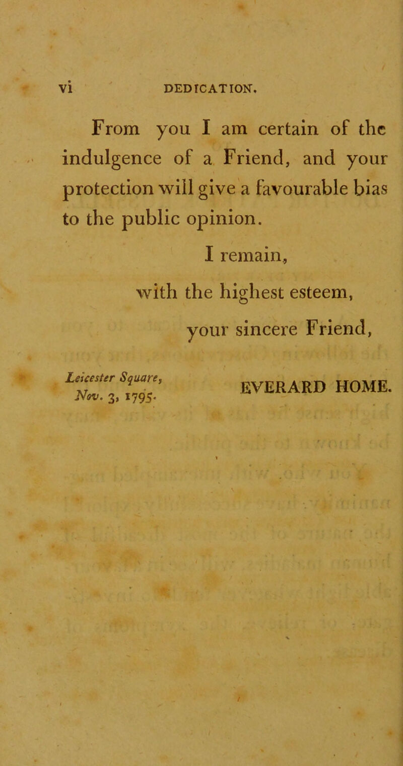 From you I am certain of the indulgence of a Friend, and your protection will give a favourable bias to the public opinion. I remain, with the highest esteem, your sincere Friend, Leicester Square, Nov. 3, 1795. EVERARD HOME.