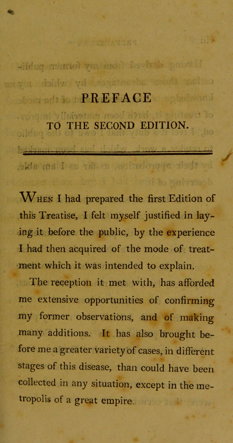 i >. : ... , ,U n l. t PREFACE ■ v diiH? TO THE SECOND EDITION. ' . —— ■ -■» ■■■■ r i * ■ i ni J5l! I had prepared the first Edition of this Treatise, I felt myself justified in lay- ing it before the public, by the experience I had then acquired of the mode of treat- ment which it was intended to explain. The reception it met with, has afforded me extensive opportunities of confirming my former observations, and of making many additions. It has also brought be- fore me a greater variety of cases, in different stages of this disease, than could have been collected in any situation, except in the me- tropolis of a great empire.