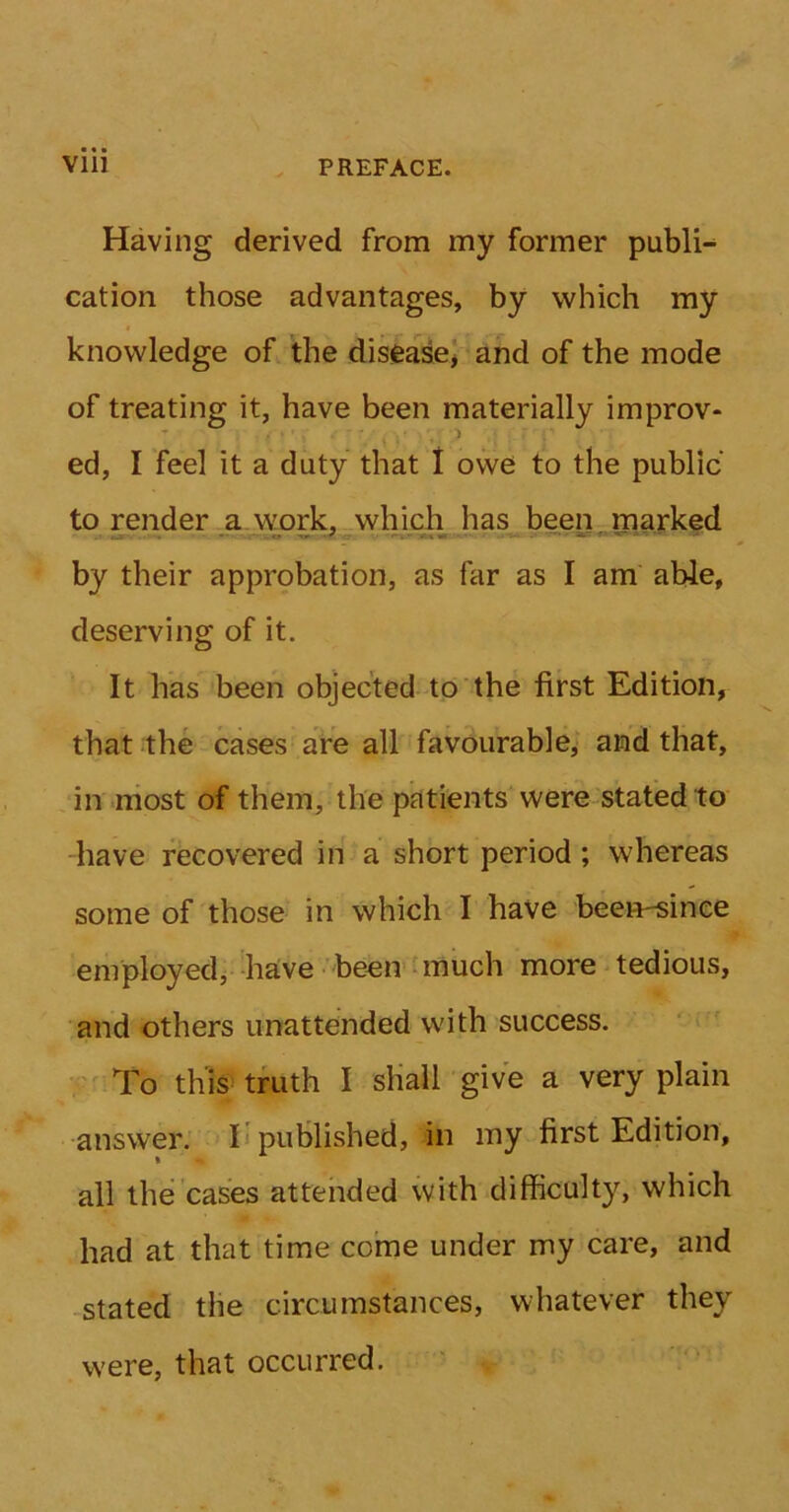 Having derived from my former publi- cation those advantages, by which my knowledge of the disease* and of the mode of treating it, have been materially improv- ed, I feel it a duty that I owe to the public to render a work, which has been marked by their approbation, as far as I am able, deserving of it. It has been objected to the first Edition, that the cases are all favourable, and that, in most of them, the patients were stated to have recovered in a short period; whereas some of those in which I have been-sinee employed, have been much more tedious, and others unattended with success. To this truth I shall give a very plain answer. I published, in my first Edition, all the cases attended with difficulty, which had at that time come under my care, and stated the circumstances, whatever they were, that occurred.