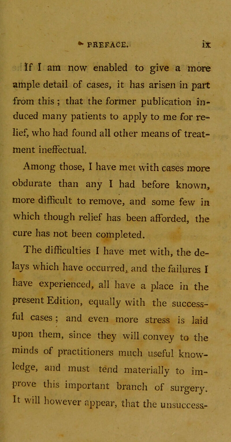 If I am now enabled to give a more ample detail of cases, it has arisen in part from this ; that the former publication in- duced many patients to apply to me for re- lief, who had found all other means of treat- ment ineffectual. Among those, I have met with cases more obdurate than any I had before known, more difficult to remove, and some few in Which though relief has been afforded, the cure has not been completed. The difficulties I have met with, the de- lays which have occurred, and the failures I have experienced, all have a place in the present Edition, equally with the success- ful cases; and even more stress is laid upon them, since they will convey to the minds of practitioners much useful know- ledge, and must tend materially to im- prove this important branch of surgery. It will however appear, that the unsuccess.-