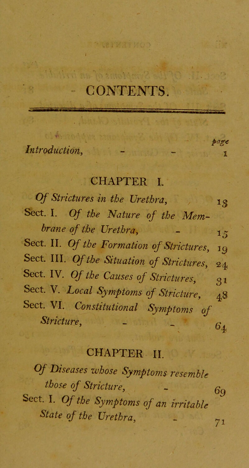 I CONTENTS. Introduction, page 1 CHAPTER L Of Strictures in the Urethra, Sect. I. Of the Nature of the Mem- brane of the Urethra, - 1 ~ Sect. II. Of the Formation of Strictures, it) Sect. III. Of the Situation of Strictures, 24, Sect. IV. Of the Causes of Strictures, 31 Sect. V. Local Symptoms of Stricture, 48 Sect. VI. Constitutional Symptoms of Stricture, r CHAPTER II. Of Diseases whose Symptoms resemble those of Stricture, Sect. I. Of the Symptoms of an irritable State of the Urethra, 7i