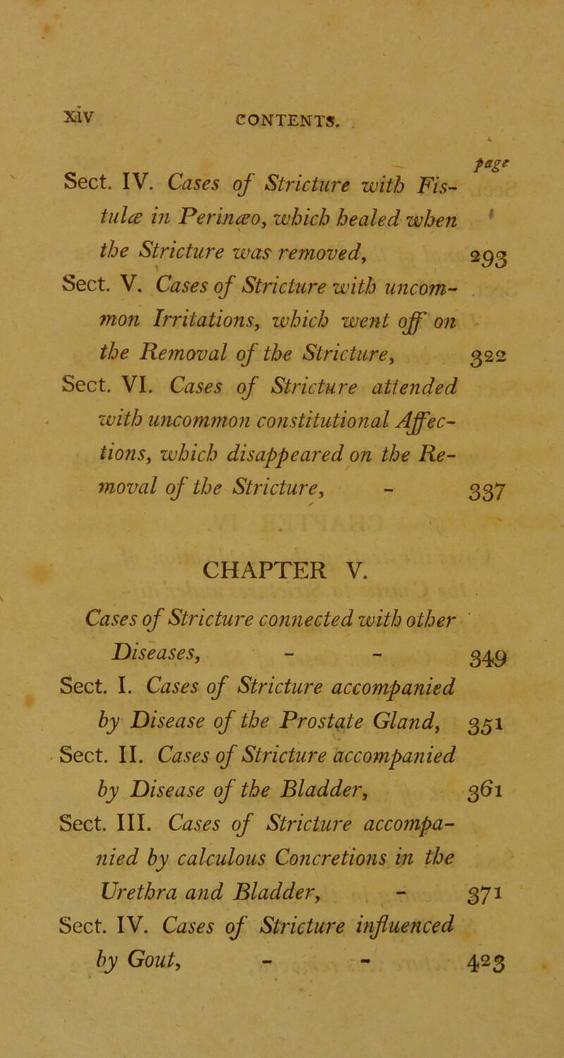 Sect. IV. Cases of Stricture with Fis- tula in Perinceo, which healed when the Stricture was removed, 293 Sect. V. Cases of Stricture with uncom- mon Irritations, which went off on the Removal of the Stricture, 322 Sect. VI. Cases of Stricture attended with uncommon constitutional Affec- tions, which disappeared on the Re- moval oj the Stricture, - 337 ✓ CHAPTER V. Cases of Stricture connected with other Diseases, - - 349 Sect. I. Cases of Stricture accompanied by Disease of the Prostate Gland, 351 Sect. II. Cases of Stricture accompanied by Disease of the Bladder, 361 Sect. III. Cases of Stricture accompa- nied by calculous Concretions in the Urethra and Bladder, - 371 Sect. IV. Cases of Stricture influenced by Gout, - - 423